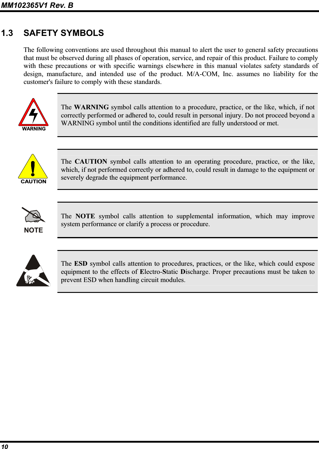 MM102365V1 Rev. B 1.3 SAFETY SYMBOLSThe following conventions are used throughout this manual to alert the user to general safety precautions that must be observed during all phases of operation, service, and repair of this product. Failure to complywith these precautions or with specific warnings elsewhere in this manual violates safety standards of design, manufacture, and intended use of the product. M/A-COM, Inc. assumes no liability for the customer&apos;s failure to comply with these standards. WARNINGThe WARNING symbol calls attention to a procedure, practice, or the like, which, if not correctly performed or adhered to, could result in personal injury. Do not proceed beyond aWARNING symbol until the conditions identified are fully understood or met.CAUTIONThe CAUTION symbol calls attention to an operating procedure, practice, or the like,which, if not performed correctly or adhered to, could result in damage to the equipment or severely degrade the equipment performance.NOTEThe NOTE symbol calls attention to supplemental information, which may improvesystem performance or clarify a process or procedure. The ESD symbol calls attention to procedures, practices, or the like, which could expose equipment to the effects of Electro-Static Discharge. Proper precautions must be taken to prevent ESD when handling circuit modules.10