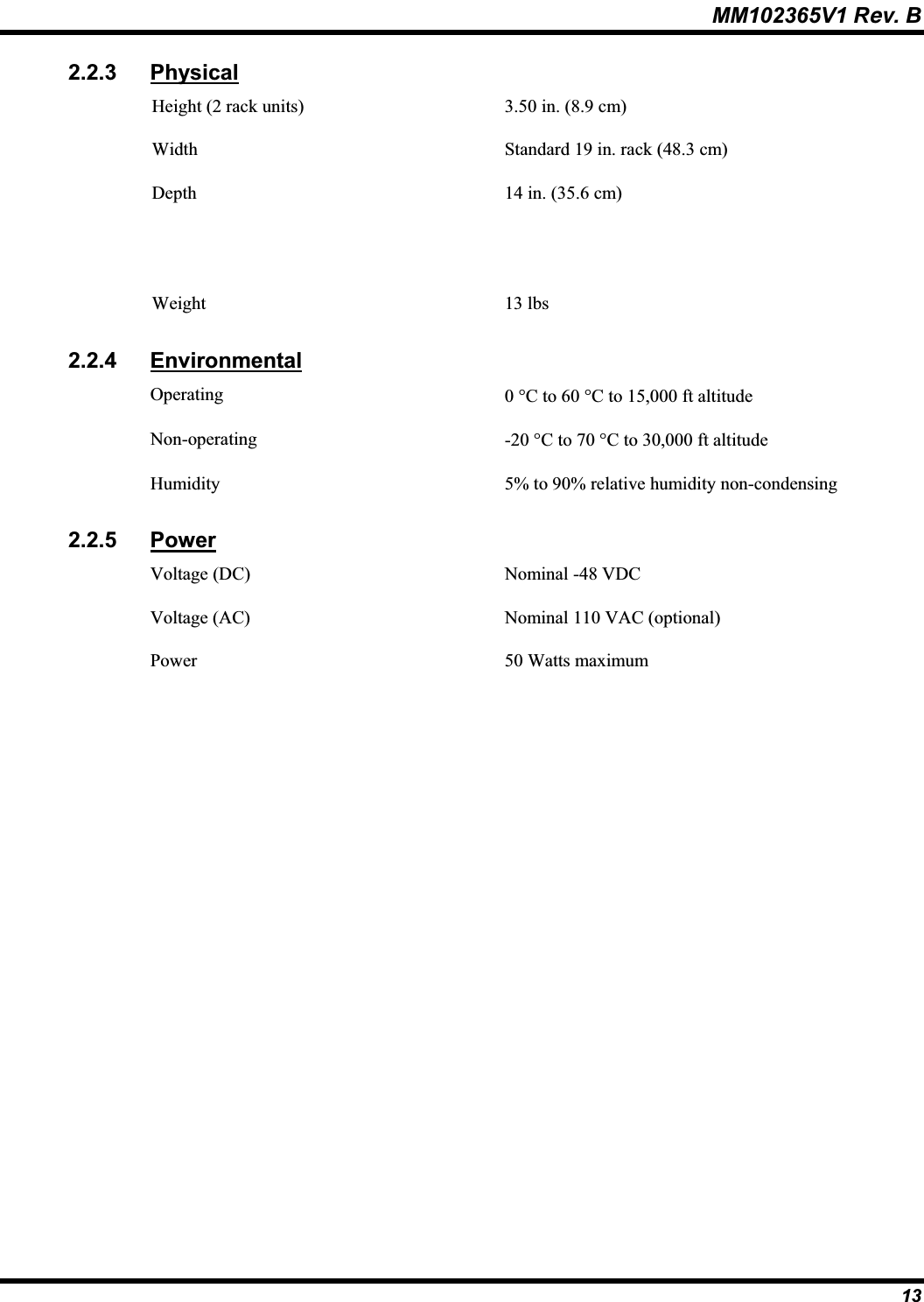 MM102365V1 Rev. B 2.2.3 PhysicalHeight (2 rack units) 3.50 in. (8.9 cm)Width Standard 19 in. rack (48.3 cm)Depth 14 in. (35.6 cm)Weight 13 lbs2.2.4 EnvironmentalOperating 0qC to 60 qC to 15,000 ft altitude Non-operating -20 qC to 70 qC to 30,000 ft altitude Humidity 5% to 90% relative humidity non-condensing2.2.5 PowerVoltage (DC) Nominal -48 VDCVoltage (AC) Nominal 110 VAC (optional)Power 50 Watts maximum13