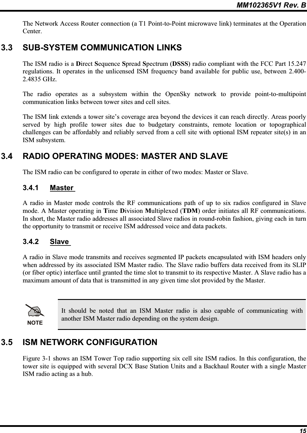 MM102365V1 Rev. B The Network Access Router connection (a T1 Point-to-Point microwave link) terminates at the Operation Center.3.3 SUB-SYSTEM COMMUNICATION LINKS The ISM radio is a Direct Sequence Spread Spectrum (DSSS) radio compliant with the FCC Part 15.247 regulations. It operates in the unlicensed ISM frequency band available for public use, between 2.400-2.4835 GHz.The radio operates as a subsystem within the OpenSky network to provide point-to-multipointcommunication links between tower sites and cell sites.The ISM link extends a tower site’s coverage area beyond the devices it can reach directly. Areas poorlyserved by high profile tower sites due to budgetary constraints, remote location or topographical challenges can be affordably and reliably served from a cell site with optional ISM repeater site(s) in an ISM subsystem.3.4 RADIO OPERATING MODES: MASTER AND SLAVE The ISM radio can be configured to operate in either of two modes: Master or Slave. 3.4.1 Master A radio in Master mode controls the RF communications path of up to six radios configured in Slave mode. A Master operating in Time Division Multiplexed (TDM) order initiates all RF communications.In short, the Master radio addresses all associated Slave radios in round-robin fashion, giving each in turnthe opportunity to transmit or receive ISM addressed voice and data packets. 3.4.2 Slave A radio in Slave mode transmits and receives segmented IP packets encapsulated with ISM headers onlywhen addressed by its associated ISM Master radio. The Slave radio buffers data received from its SLIP (or fiber optic) interface until granted the time slot to transmit to its respective Master. A Slave radio has a maximum amount of data that is transmitted in any given time slot provided by the Master. NOTEIt should be noted that an ISM Master radio is also capable of communicating with another ISM Master radio depending on the system design.3.5 ISM NETWORK CONFIGURATION Figure 3-1 shows an ISM Tower Top radio supporting six cell site ISM radios. In this configuration, the tower site is equipped with several DCX Base Station Units and a Backhaul Router with a single Master ISM radio acting as a hub. 15