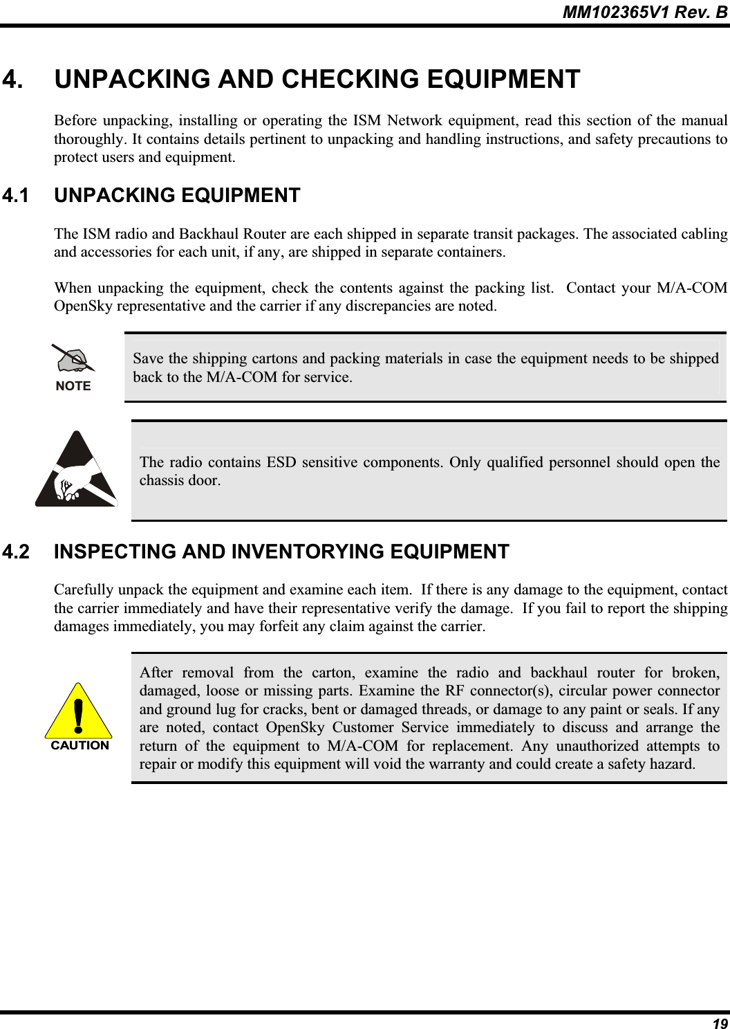 MM102365V1 Rev. B 4. UNPACKING AND CHECKING EQUIPMENT Before unpacking, installing or operating the ISM Network equipment, read this section of the manualthoroughly. It contains details pertinent to unpacking and handling instructions, and safety precautions to protect users and equipment.4.1 UNPACKING EQUIPMENTThe ISM radio and Backhaul Router are each shipped in separate transit packages. The associated cabling and accessories for each unit, if any, are shipped in separate containers. When unpacking the equipment, check the contents against the packing list.  Contact your M/A-COM OpenSky representative and the carrier if any discrepancies are noted. NOTESave the shipping cartons and packing materials in case the equipment needs to be shippedback to the M/A-COM for service.The radio contains ESD sensitive components. Only qualified personnel should open thechassis door. 4.2 INSPECTING AND INVENTORYING EQUIPMENT Carefully unpack the equipment and examine each item. If there is any damage to the equipment, contactthe carrier immediately and have their representative verify the damage.  If you fail to report the shipping damages immediately, you may forfeit any claim against the carrier. CAUTIONAfter removal from the carton, examine the radio and backhaul router for broken, damaged, loose or missing parts. Examine the RF connector(s), circular power connectorand ground lug for cracks, bent or damaged threads, or damage to any paint or seals. If anyare noted, contact OpenSky Customer Service immediately to discuss and arrange thereturn of the equipment to M/A-COM for replacement. Any unauthorized attempts to repair or modify this equipment will void the warranty and could create a safety hazard. 19
