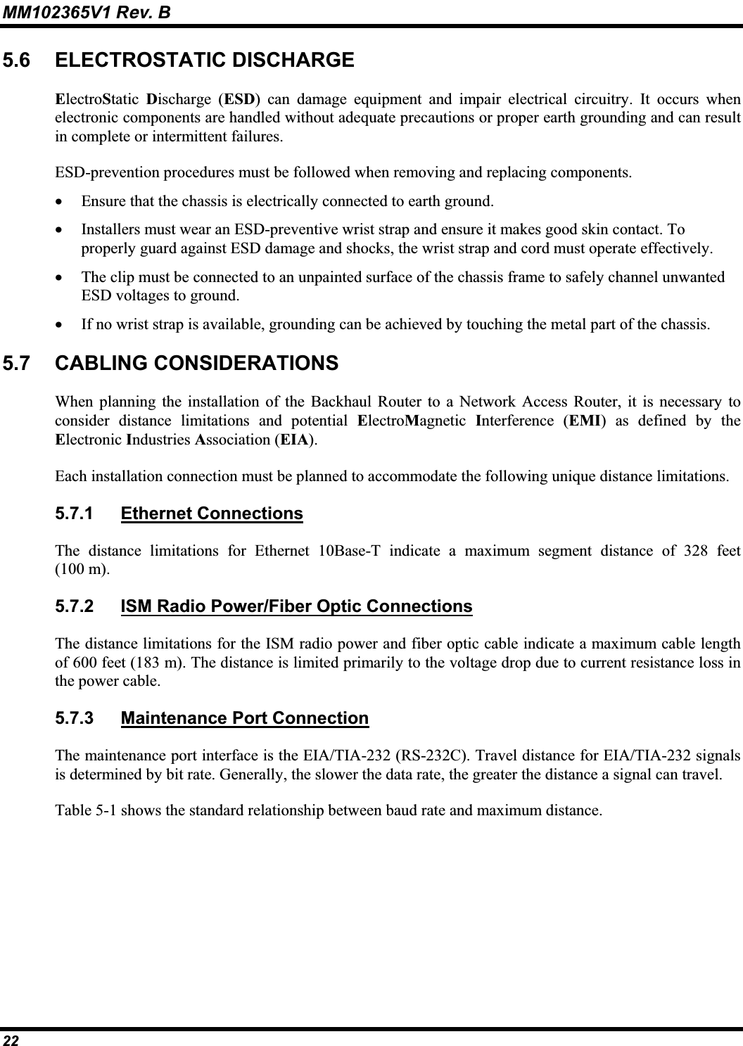 MM102365V1 Rev. B 5.6 ELECTROSTATIC DISCHARGEElectroStatic Discharge (ESD) can damage equipment and impair electrical circuitry. It occurs when electronic components are handled without adequate precautions or proper earth grounding and can result in complete or intermittent failures.ESD-prevention procedures must be followed when removing and replacing components.x Ensure that the chassis is electrically connected to earth ground.x Installers must wear an ESD-preventive wrist strap and ensure it makes good skin contact. To properly guard against ESD damage and shocks, the wrist strap and cord must operate effectively.x The clip must be connected to an unpainted surface of the chassis frame to safely channel unwanted ESD voltages to ground. x If no wrist strap is available, grounding can be achieved by touching the metal part of the chassis. 5.7 CABLING CONSIDERATIONSWhen planning the installation of the Backhaul Router to a Network Access Router, it is necessary to consider distance limitations and potential ElectroMagnetic Interference (EMI) as defined by the Electronic Industries Association (EIA).Each installation connection must be planned to accommodate the following unique distance limitations.5.7.1 Ethernet ConnectionsThe distance limitations for Ethernet 10Base-T indicate a maximum segment distance of 328 feet(100 m).5.7.2 ISM Radio Power/Fiber Optic ConnectionsThe distance limitations for the ISM radio power and fiber optic cable indicate a maximum cable lengthof 600 feet (183 m). The distance is limited primarily to the voltage drop due to current resistance loss inthe power cable. 5.7.3 Maintenance Port ConnectionThe maintenance port interface is the EIA/TIA-232 (RS-232C). Travel distance for EIA/TIA-232 signals is determined by bit rate. Generally, the slower the data rate, the greater the distance a signal can travel.Table 5-1 shows the standard relationship between baud rate and maximum distance. 22