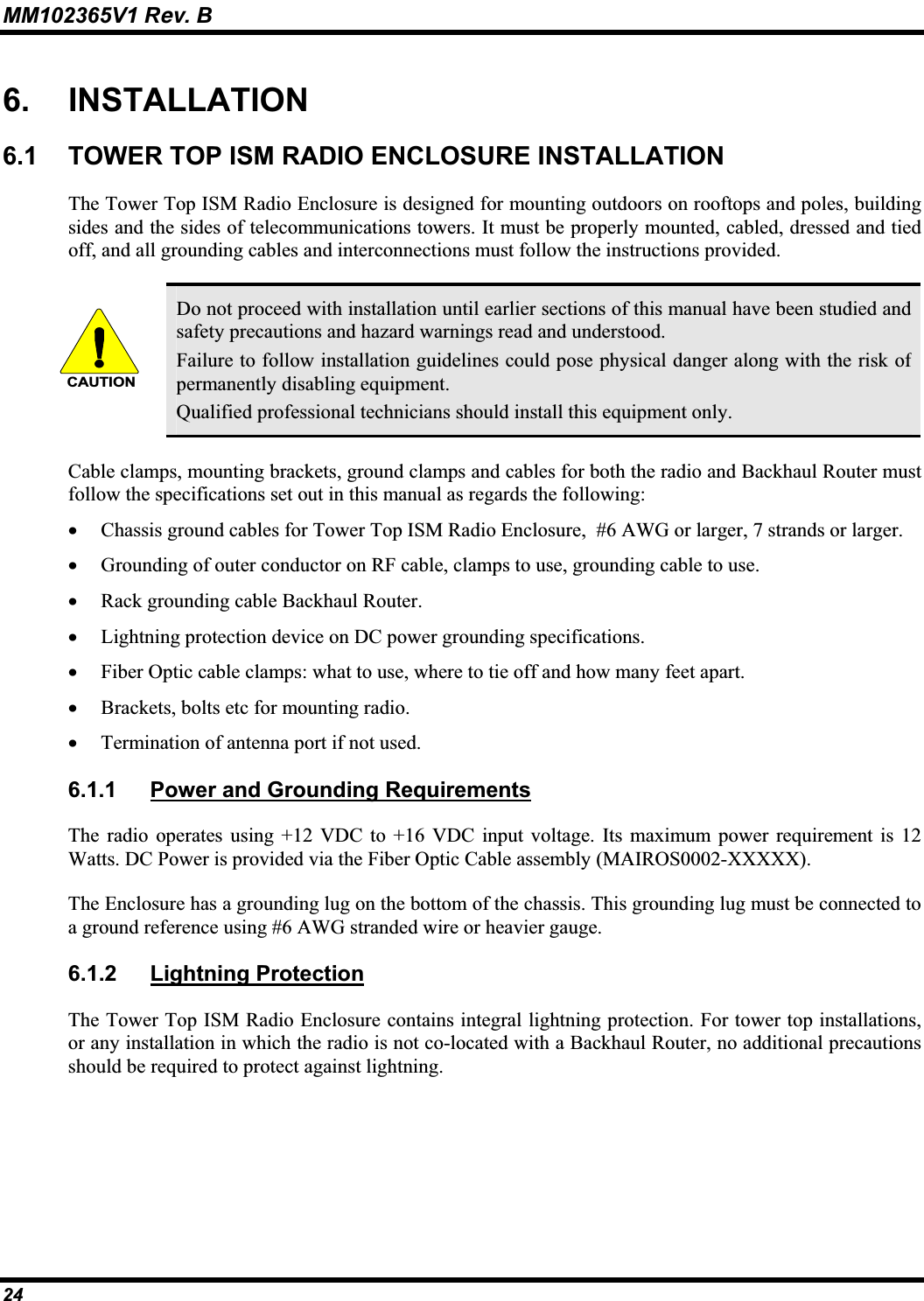 MM102365V1 Rev. B 6. INSTALLATION 6.1 TOWER TOP ISM RADIO ENCLOSURE INSTALLATION The Tower Top ISM Radio Enclosure is designed for mounting outdoors on rooftops and poles, building sides and the sides of telecommunications towers. It must be properly mounted, cabled, dressed and tied off, and all grounding cables and interconnections must follow the instructions provided. CAUTIONDo not proceed with installation until earlier sections of this manual have been studied and safety precautions and hazard warnings read and understood. Failure to follow installation guidelines could pose physical danger along with the risk of permanently disabling equipment.Qualified professional technicians should install this equipment only.Cable clamps, mounting brackets, ground clamps and cables for both the radio and Backhaul Router mustfollow the specifications set out in this manual as regards the following: x Chassis ground cables for Tower Top ISM Radio Enclosure,  #6 AWG or larger, 7 strands or larger. x Grounding of outer conductor on RF cable, clamps to use, grounding cable to use.x Rack grounding cable Backhaul Router. x Lightning protection device on DC power grounding specifications. x Fiber Optic cable clamps: what to use, where to tie off and how many feet apart. x Brackets, bolts etc for mounting radio. x Termination of antenna port if not used. 6.1.1 Power and Grounding RequirementsThe radio operates using +12 VDC to +16 VDC input voltage. Its maximum power requirement is 12 Watts. DC Power is provided via the Fiber Optic Cable assembly (MAIROS0002-XXXXX).The Enclosure has a grounding lug on the bottom of the chassis. This grounding lug must be connected to a ground reference using #6 AWG stranded wire or heavier gauge.6.1.2 Lightning ProtectionThe Tower Top ISM Radio Enclosure contains integral lightning protection. For tower top installations, or any installation in which the radio is not co-located with a Backhaul Router, no additional precautionsshould be required to protect against lightning. 24