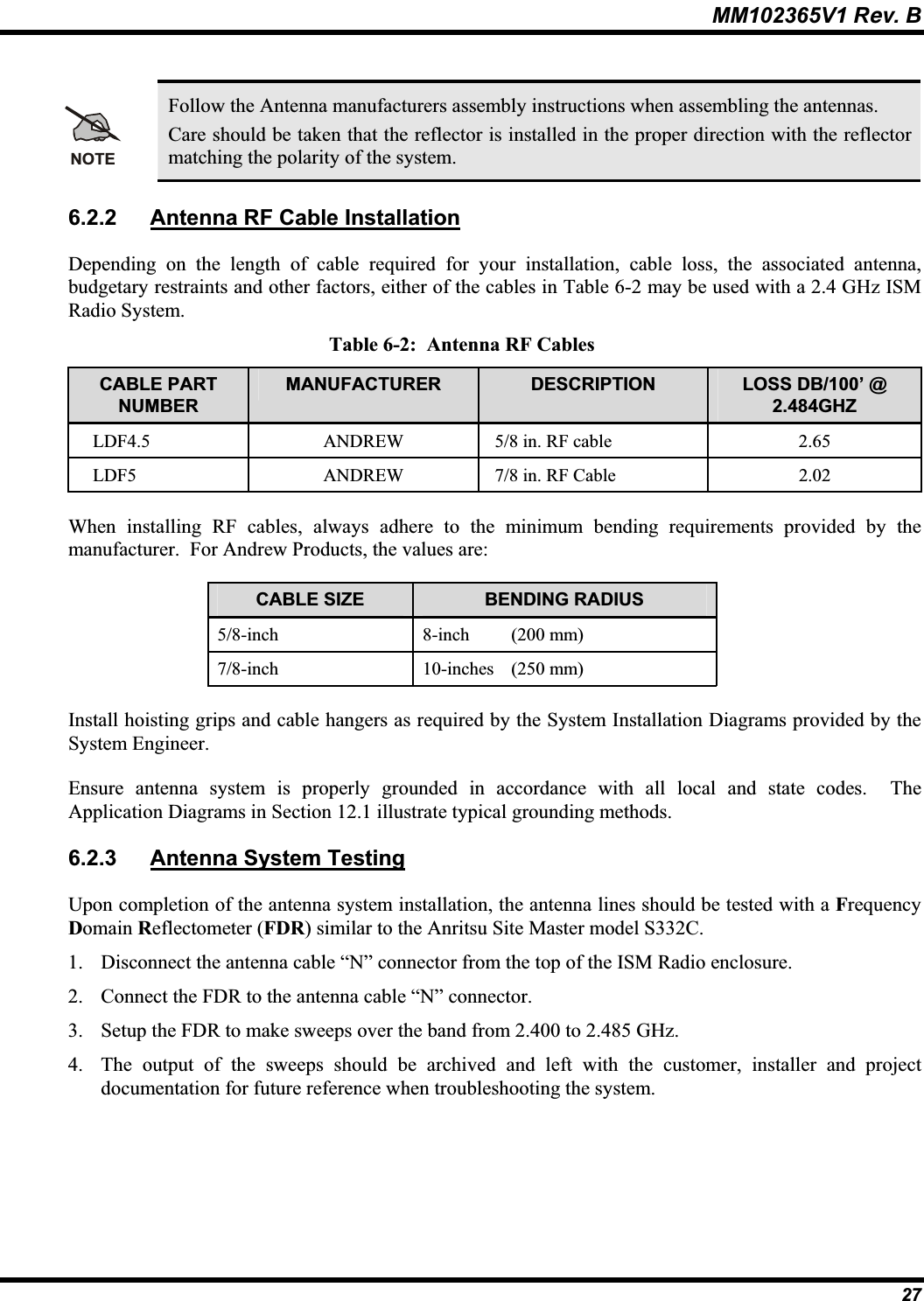 MM102365V1 Rev. B NOTEFollow the Antenna manufacturers assembly instructions when assembling the antennas.Care should be taken that the reflector is installed in the proper direction with the reflector matching the polarity of the system.6.2.2 Antenna RF Cable InstallationDepending on the length of cable required for your installation, cable loss, the associated antenna, budgetary restraints and other factors, either of the cables in Table 6-2 may be used with a 2.4 GHz ISM Radio System.Table 6-2:  Antenna RF Cables CABLE PART NUMBERMANUFACTURER DESCRIPTION LOSS DB/100’ @ 2.484GHZLDF4.5 ANDREW 5/8 in. RF cable  2.65LDF5 ANDREW 7/8 in. RF Cable  2.02When installing RF cables, always adhere to the minimum bending requirements provided by the manufacturer.  For Andrew Products, the values are: CABLE SIZE  BENDING RADIUS 5/8-inch 8-inch (200 mm)7/8-inch 10-inches (250 mm)Install hoisting grips and cable hangers as required by the System Installation Diagrams provided by theSystem Engineer. Ensure antenna system is properly grounded in accordance with all local and state codes.  The Application Diagrams in Section 12.1 illustrate typical grounding methods.6.2.3 Antenna System TestingUpon completion of the antenna system installation, the antenna lines should be tested with a FrequencyDomain Reflectometer (FDR) similar to the Anritsu Site Master model S332C.1. Disconnect the antenna cable “N” connector from the top of the ISM Radio enclosure. 2. Connect the FDR to the antenna cable “N” connector.3. Setup the FDR to make sweeps over the band from 2.400 to 2.485 GHz.4. The output of the sweeps should be archived and left with the customer, installer and projectdocumentation for future reference when troubleshooting the system.27