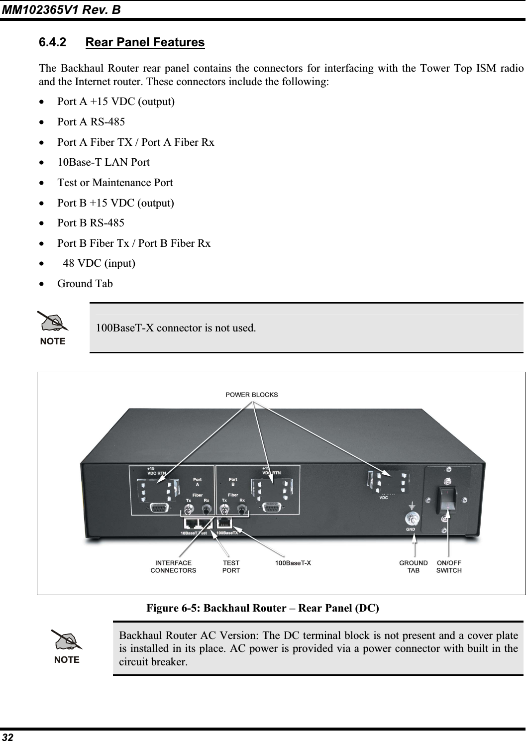 MM102365V1 Rev. B 6.4.2 Rear Panel FeaturesThe Backhaul Router rear panel contains the connectors for interfacing with the Tower Top ISM radio and the Internet router. These connectors include the following: x Port A +15 VDC (output) x Port A RS-485 x Port A Fiber TX / Port A Fiber Rx x 10Base-T LAN Port x Test or Maintenance Port x Port B +15 VDC (output) x Port B RS-485x Port B Fiber Tx / Port B Fiber Rx x –48 VDC (input) x Ground Tab NOTE100BaseT-X connector is not used. Figure 6-5: Backhaul Router – Rear Panel (DC) NOTEBackhaul Router AC Version: The DC terminal block is not present and a cover plate is installed in its place. AC power is provided via a power connector with built in thecircuit breaker. 32