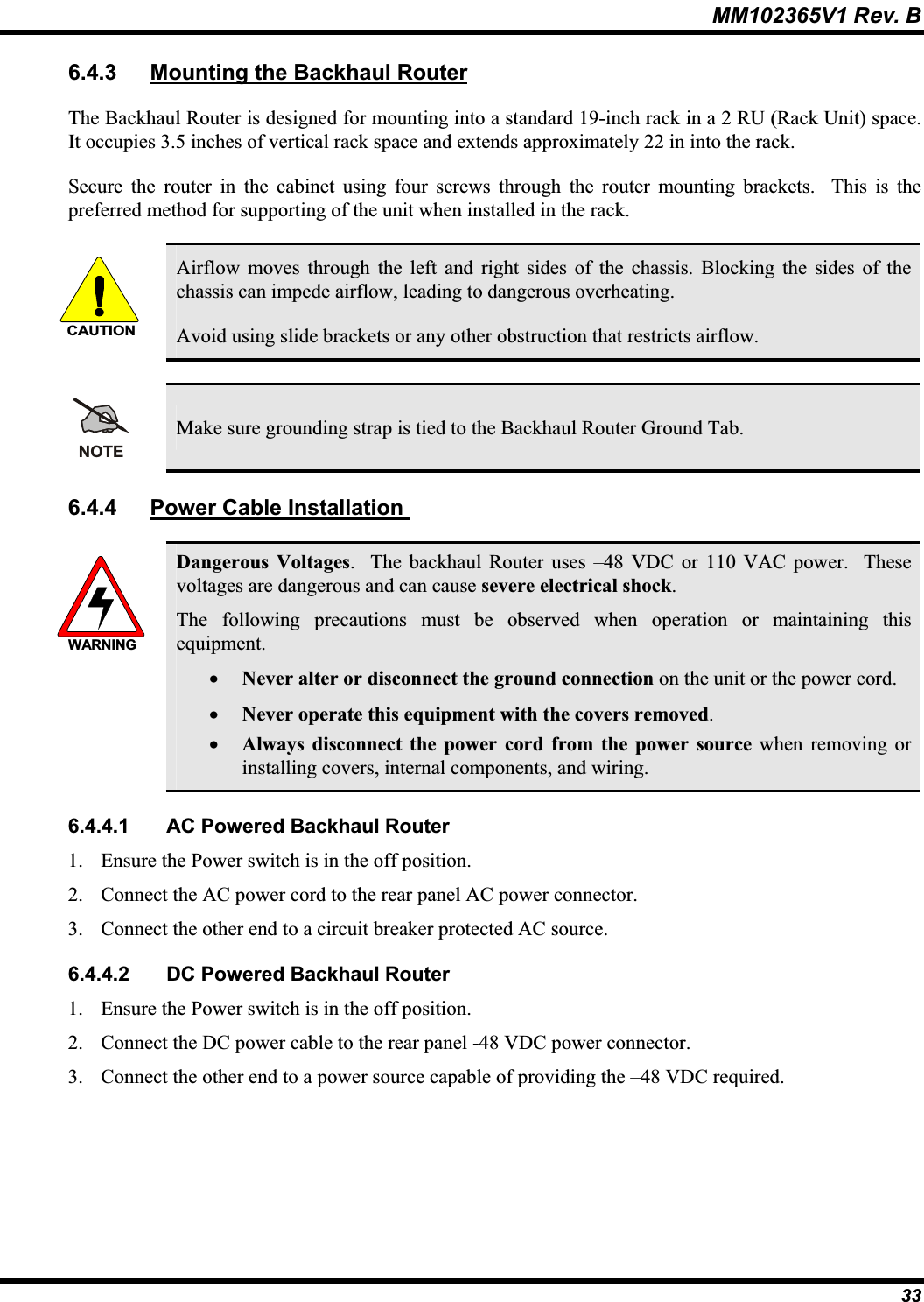 MM102365V1 Rev. B 6.4.3 Mounting the Backhaul RouterThe Backhaul Router is designed for mounting into a standard 19-inch rack in a 2 RU (Rack Unit) space. It occupies 3.5 inches of vertical rack space and extends approximately 22 in into the rack.Secure the router in the cabinet using four screws through the router mounting brackets.  This is the preferred method for supporting of the unit when installed in the rack. CAUTIONAirflow moves through the left and right sides of the chassis. Blocking the sides of thechassis can impede airflow, leading to dangerous overheating. Avoid using slide brackets or any other obstruction that restricts airflow. NOTEMake sure grounding strap is tied to the Backhaul Router Ground Tab. 6.4.4 Power Cable Installation WARNINGDangerous Voltages.  The backhaul Router uses –48 VDC or 110 VAC power.  Thesevoltages are dangerous and can cause severe electrical shock.The following precautions must be observed when operation or maintaining this equipment.x Never alter or disconnect the ground connection on the unit or the power cord. x Never operate this equipment with the covers removed.x Always disconnect the power cord from the power source when removing or installing covers, internal components, and wiring. 6.4.4.1 AC Powered Backhaul Router 1. Ensure the Power switch is in the off position. 2. Connect the AC power cord to the rear panel AC power connector. 3. Connect the other end to a circuit breaker protected AC source. 6.4.4.2 DC Powered Backhaul Router 1. Ensure the Power switch is in the off position. 2. Connect the DC power cable to the rear panel -48 VDC power connector. 3. Connect the other end to a power source capable of providing the –48 VDC required. 33