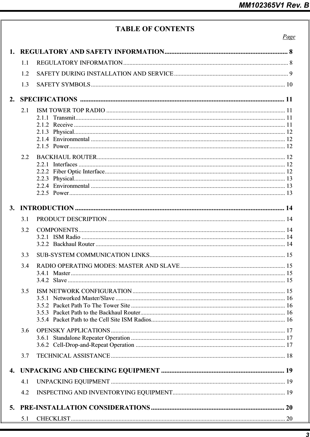 MM102365V1 Rev. B TABLE OF CONTENTS Page1. REGULATORY AND SAFETY INFORMATION......................................................................... 81.1 REGULATORY INFORMATION........................................................................................................... 81.2 SAFETY DURING INSTALLATION AND SERVICE.......................................................................... 91.3 SAFETY SYMBOLS.............................................................................................................................. 102. SPECIFICATIONS ......................................................................................................................... 112.1 ISM TOWER TOP RADIO .................................................................................................................... 112.1.1 Transmit........................................................................................................................................ 112.1.2 Receive ......................................................................................................................................... 112.1.3 Physical......................................................................................................................................... 122.1.4 Environmental .............................................................................................................................. 122.1.5 Power............................................................................................................................................ 122.2 BACKHAUL ROUTER.......................................................................................................................... 122.2.1 Interfaces ...................................................................................................................................... 122.2.2 Fiber Optic Interface..................................................................................................................... 122.2.3 Physical......................................................................................................................................... 132.2.4 Environmental .............................................................................................................................. 132.2.5 Power............................................................................................................................................ 133. INTRODUCTION ............................................................................................................................ 143.1 PRODUCT DESCRIPTION ................................................................................................................... 143.2 COMPONENTS...................................................................................................................................... 143.2.1 ISM Radio .................................................................................................................................... 143.2.2 Backhaul Router ........................................................................................................................... 143.3 SUB-SYSTEM COMMUNICATION LINKS........................................................................................ 153.4 RADIO OPERATING MODES: MASTER AND SLAVE.................................................................... 153.4.1 Master ........................................................................................................................................... 153.4.2 Slave ............................................................................................................................................. 153.5 ISM NETWORK CONFIGURATION ................................................................................................... 153.5.1 Networked Master/Slave .............................................................................................................. 163.5.2 Packet Path To The Tower Site .................................................................................................... 163.5.3 Packet Path to the Backhaul Router.............................................................................................. 163.5.4 Packet Path to the Cell Site ISM Radios....................................................................................... 163.6 OPENSKY APPLICATIONS ................................................................................................................. 173.6.1 Standalone Repeater Operation .................................................................................................... 173.6.2 Cell-Drop-and-Repeat Operation ................................................................................................. 173.7 TECHNICAL ASSISTANCE ................................................................................................................. 184. UNPACKING AND CHECKING EQUIPMENT ......................................................................... 194.1 UNPACKING EQUIPMENT ................................................................................................................. 194.2 INSPECTING AND INVENTORYING EQUIPMENT......................................................................... 195. PRE-INSTALLATION CONSIDERATIONS ............................................................................... 205.1 CHECKLIST........................................................................................................................................... 203