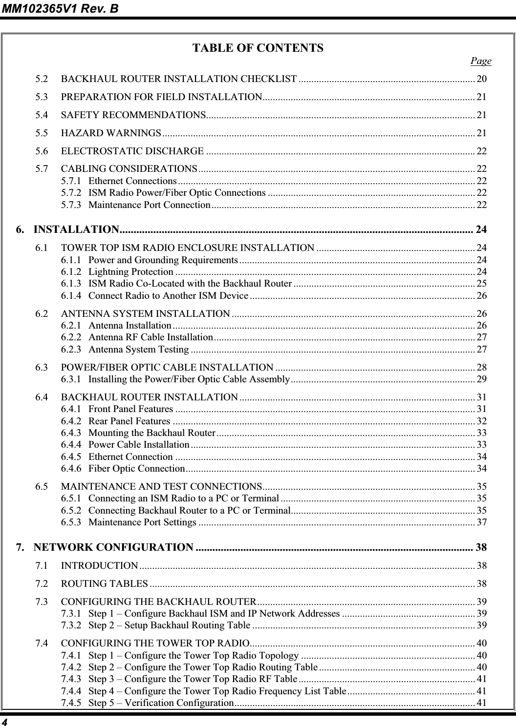 MM102365V1 Rev. B TABLE OF CONTENTS Page5.2 BACKHAUL ROUTER INSTALLATION CHECKLIST ..................................................................... 205.3 PREPARATION FOR FIELD INSTALLATION................................................................................... 215.4 SAFETY RECOMMENDATIONS......................................................................................................... 215.5 HAZARD WARNINGS.......................................................................................................................... 215.6 ELECTROSTATIC DISCHARGE ......................................................................................................... 225.7 CABLING CONSIDERATIONS............................................................................................................ 225.7.1 Ethernet Connections.................................................................................................................... 225.7.2 ISM Radio Power/Fiber Optic Connections ................................................................................. 225.7.3 Maintenance Port Connection....................................................................................................... 226. INSTALLATION.............................................................................................................................. 246.1 TOWER TOP ISM RADIO ENCLOSURE INSTALLATION .............................................................. 246.1.1 Power and Grounding Requirements............................................................................................ 246.1.2 Lightning Protection ..................................................................................................................... 246.1.3 ISM Radio Co-Located with the Backhaul Router ....................................................................... 256.1.4 Connect Radio to Another ISM Device ........................................................................................266.2 ANTENNA SYSTEM INSTALLATION ............................................................................................... 266.2.1 Antenna Installation...................................................................................................................... 266.2.2 Antenna RF Cable Installation...................................................................................................... 276.2.3 Antenna System Testing ............................................................................................................... 276.3 POWER/FIBER OPTIC CABLE INSTALLATION .............................................................................. 286.3.1 Installing the Power/Fiber Optic Cable Assembly........................................................................ 296.4 BACKHAUL ROUTER INSTALLATION ............................................................................................ 316.4.1 Front Panel Features ..................................................................................................................... 316.4.2 Rear Panel Features ...................................................................................................................... 326.4.3 Mounting the Backhaul Router..................................................................................................... 336.4.4 Power Cable Installation ............................................................................................................... 336.4.5 Ethernet Connection ..................................................................................................................... 346.4.6 Fiber Optic Connection................................................................................................................. 346.5 MAINTENANCE AND TEST CONNECTIONS................................................................................... 356.5.1 Connecting an ISM Radio to a PC or Terminal ............................................................................ 356.5.2 Connecting Backhaul Router to a PC or Terminal........................................................................ 356.5.3 Maintenance Port Settings ............................................................................................................ 377. NETWORK CONFIGURATION ................................................................................................... 387.1 INTRODUCTION................................................................................................................................... 387.2 ROUTING TABLES ............................................................................................................................... 387.3 CONFIGURING THE BACKHAUL ROUTER..................................................................................... 397.3.1 Step 1 – Configure Backhaul ISM and IP Network Addresses .................................................... 397.3.2 Step 2 – Setup Backhaul Routing Table ....................................................................................... 397.4 CONFIGURING THE TOWER TOP RADIO........................................................................................ 407.4.1 Step 1 – Configure the Tower Top Radio Topology .................................................................... 407.4.2 Step 2 – Configure the Tower Top Radio Routing Table............................................................. 407.4.3 Step 3 – Configure the Tower Top Radio RF Table..................................................................... 417.4.4 Step 4 – Configure the Tower Top Radio Frequency List Table.................................................. 417.4.5 Step 5 – Verification Configuration.............................................................................................. 414