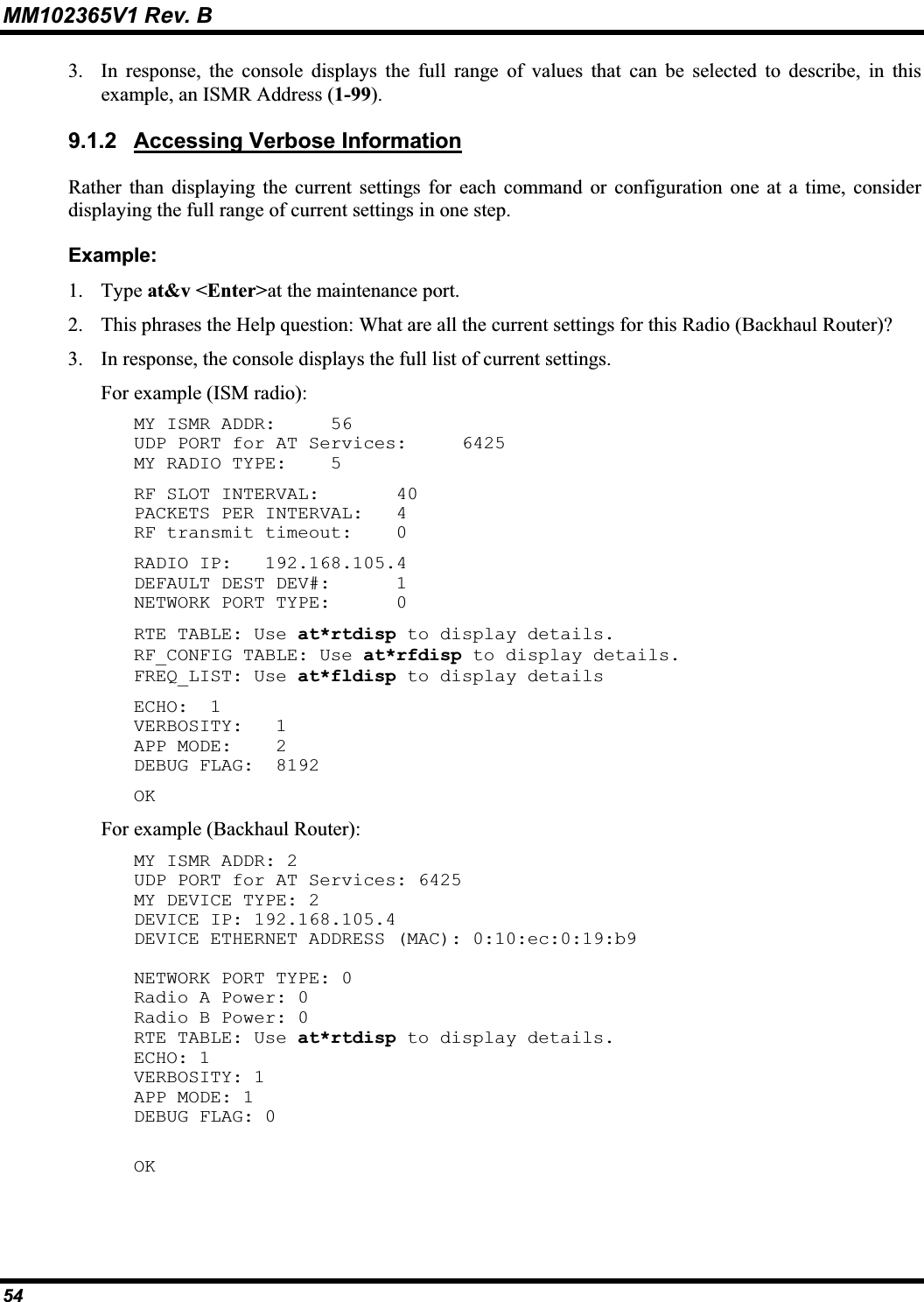 MM102365V1 Rev. B 3. In response, the console displays the full range of values that can be selected to describe, in this example, an ISMR Address (1-99).9.1.2 Accessing Verbose InformationRather than displaying the current settings for each command or configuration one at a time, considerdisplaying the full range of current settings in one step.Example:1. Type at&amp;v &lt;Enter&gt;at the maintenance port. 2. This phrases the Help question: What are all the current settings for this Radio (Backhaul Router)? 3. In response, the console displays the full list of current settings.For example (ISM radio): MY ISMR ADDR: 56UDP PORT for AT Services: 6425MY RADIO TYPE: 5RF SLOT INTERVAL: 40PACKETS PER INTERVAL: 4RF transmit timeout: 0RADIO IP: 192.168.105.4DEFAULT DEST DEV#: 1NETWORK PORT TYPE: 0RTE TABLE: Use at*rtdisp to display details. RF_CONFIG TABLE: Use at*rfdisp to display details. FREQ_LIST: Use at*fldisp to display details ECHO:  1 VERBOSITY: 1APP MODE:   2 DEBUG FLAG:  8192 OKFor example (Backhaul Router): MY ISMR ADDR: 2 UDP PORT for AT Services: 6425 MY DEVICE TYPE: 2 DEVICE IP: 192.168.105.4 DEVICE ETHERNET ADDRESS (MAC): 0:10:ec:0:19:b9 NETWORK PORT TYPE: 0 Radio A Power: 0 Radio B Power: 0 RTE TABLE: Use at*rtdisp to display details. ECHO: 1 VERBOSITY: 1 APP MODE: 1 DEBUG FLAG: 0 OK54