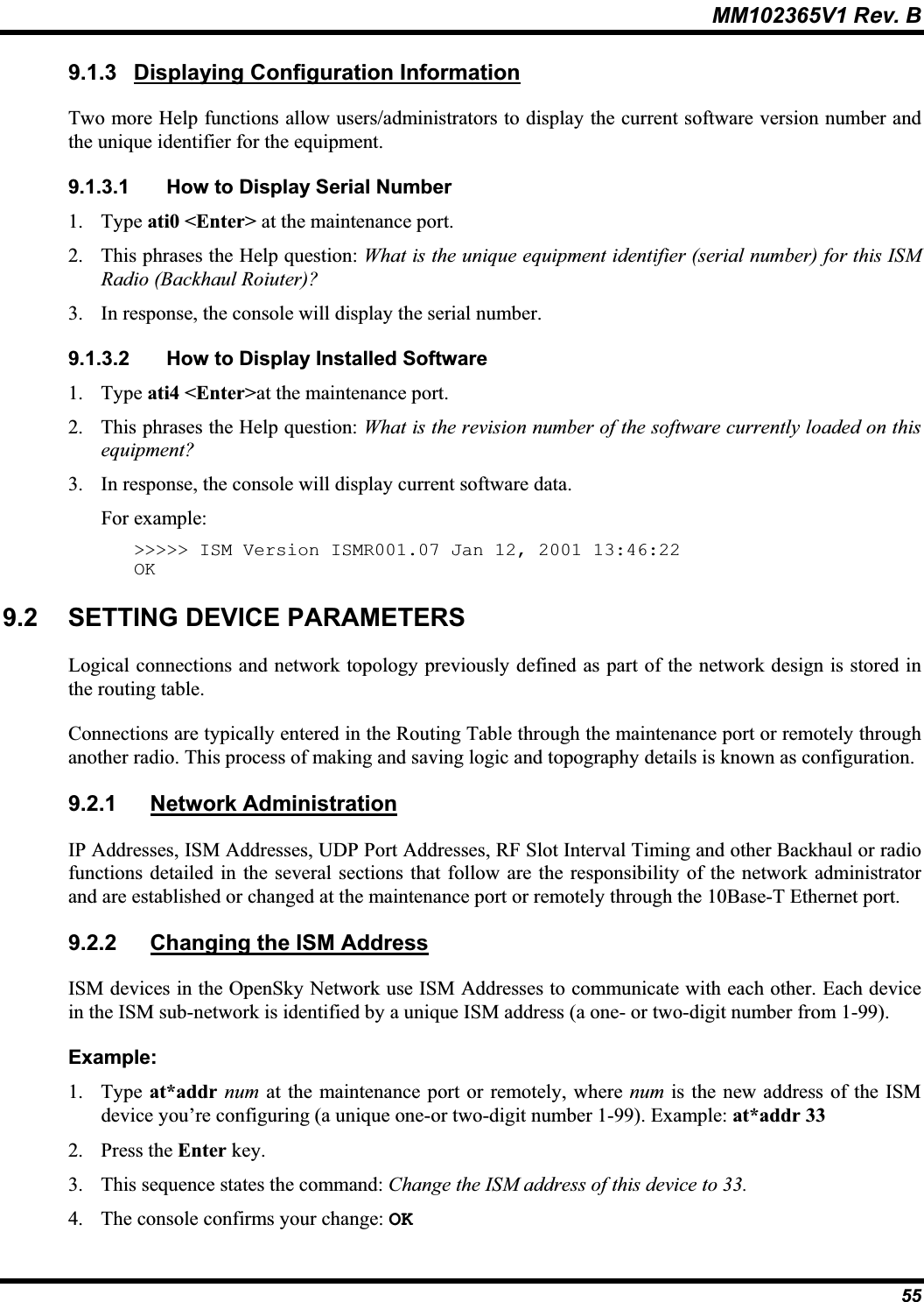 MM102365V1 Rev. B 9.1.3 Displaying Configuration InformationTwo more Help functions allow users/administrators to display the current software version number and the unique identifier for the equipment.9.1.3.1 How to Display Serial Number 1. Type ati0 &lt;Enter&gt; at the maintenance port. 2. This phrases the Help question: What is the unique equipment identifier (serial number) for this ISMRadio (Backhaul Roiuter)?3. In response, the console will display the serial number.9.1.3.2 How to Display Installed Software1. Type ati4 &lt;Enter&gt;at the maintenance port. 2. This phrases the Help question: What is the revision number of the software currently loaded on this equipment?3. In response, the console will display current software data. For example:&gt;&gt;&gt;&gt;&gt; ISM Version ISMR001.07 Jan 12, 2001 13:46:22 OK9.2 SETTING DEVICE PARAMETERS Logical connections and network topology previously defined as part of the network design is stored inthe routing table. Connections are typically entered in the Routing Table through the maintenance port or remotely through another radio. This process of making and saving logic and topography details is known as configuration. 9.2.1 Network AdministrationIP Addresses, ISM Addresses, UDP Port Addresses, RF Slot Interval Timing and other Backhaul or radio functions detailed in the several sections that follow are the responsibility of the network administratorand are established or changed at the maintenance port or remotely through the 10Base-T Ethernet port. 9.2.2 Changing the ISM AddressISM devices in the OpenSky Network use ISM Addresses to communicate with each other. Each device in the ISM sub-network is identified by a unique ISM address (a one- or two-digit number from 1-99). Example:1. Type at*addr num at the maintenance port or remotely, where num is the new address of the ISM device you’re configuring (a unique one-or two-digit number 1-99). Example: at*addr 332. Press the Enter key.3. This sequence states the command: Change the ISM address of this device to 33.4. The console confirms your change: OK55