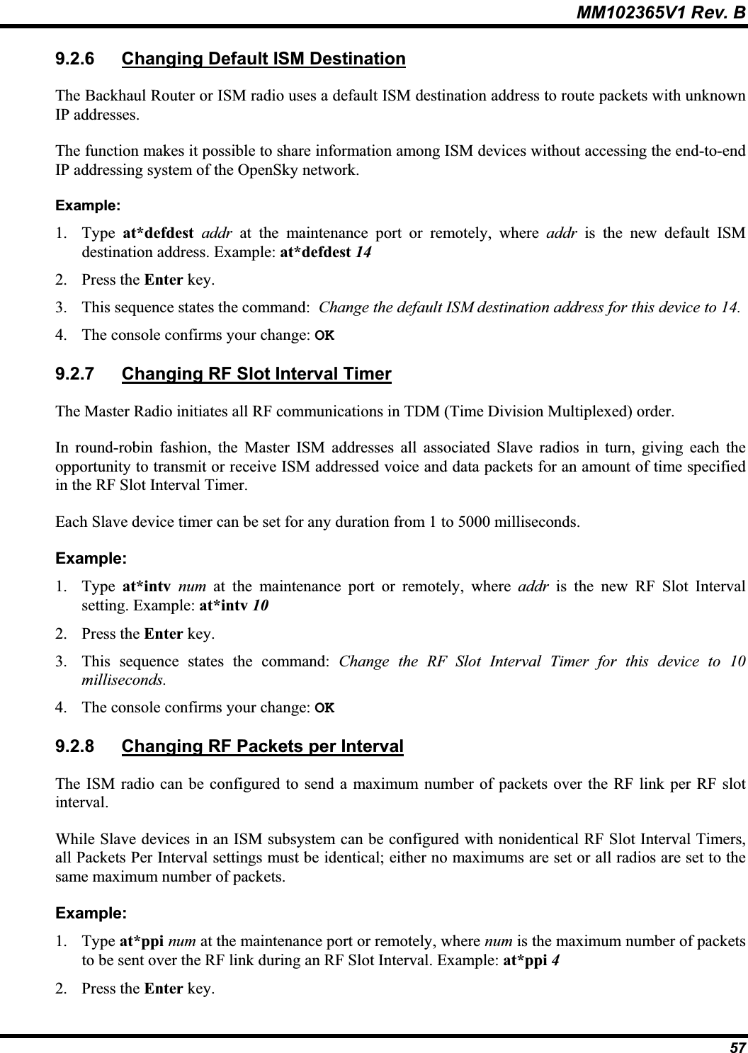 MM102365V1 Rev. B 9.2.6 Changing Default ISM DestinationThe Backhaul Router or ISM radio uses a default ISM destination address to route packets with unknown IP addresses. The function makes it possible to share information among ISM devices without accessing the end-to-end IP addressing system of the OpenSky network. Example:1. Type at*defdest addr at the maintenance port or remotely, where addr is the new default ISM destination address. Example: at*defdest 142. Press the Enter key.3. This sequence states the command: Change the default ISM destination address for this device to 14. 4. The console confirms your change: OK9.2.7 Changing RF Slot Interval TimerThe Master Radio initiates all RF communications in TDM (Time Division Multiplexed) order.In round-robin fashion, the Master ISM addresses all associated Slave radios in turn, giving each the opportunity to transmit or receive ISM addressed voice and data packets for an amount of time specified in the RF Slot Interval Timer.Each Slave device timer can be set for any duration from 1 to 5000 milliseconds.Example:1. Type at*intv num at the maintenance port or remotely, where addr is the new RF Slot Intervalsetting. Example: at*intv 102. Press the Enter key.3. This sequence states the command: Change the RF Slot Interval Timer for this device to 10 milliseconds.4. The console confirms your change: OK9.2.8 Changing RF Packets per IntervalThe ISM radio can be configured to send a maximum number of packets over the RF link per RF slotinterval.While Slave devices in an ISM subsystem can be configured with nonidentical RF Slot Interval Timers,all Packets Per Interval settings must be identical; either no maximums are set or all radios are set to thesame maximum number of packets. Example:1. Type at*ppi num at the maintenance port or remotely, where num is the maximum number of packets to be sent over the RF link during an RF Slot Interval. Example: at*ppi 42. Press the Enter key.57
