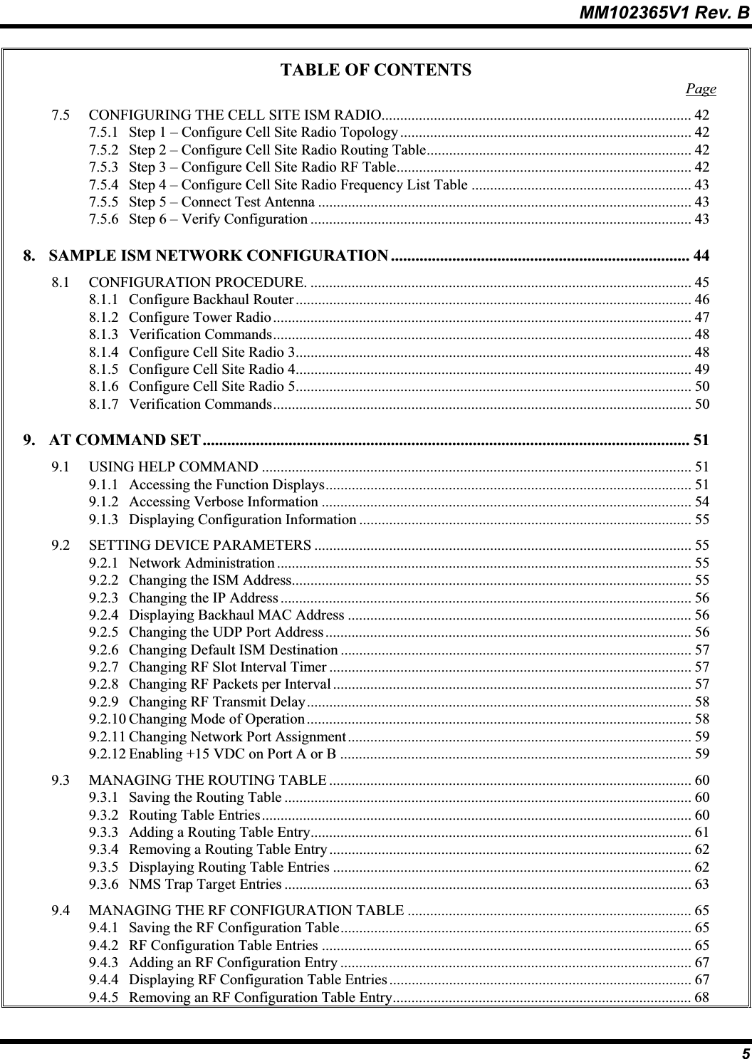 MM102365V1 Rev. B TABLE OF CONTENTS Page7.5 CONFIGURING THE CELL SITE ISM RADIO................................................................................... 427.5.1 Step 1 – Configure Cell Site Radio Topology.............................................................................. 427.5.2 Step 2 – Configure Cell Site Radio Routing Table....................................................................... 427.5.3 Step 3 – Configure Cell Site Radio RF Table............................................................................... 427.5.4 Step 4 – Configure Cell Site Radio Frequency List Table ........................................................... 437.5.5 Step 5 – Connect Test Antenna .................................................................................................... 437.5.6 Step 6 – Verify Configuration ...................................................................................................... 438. SAMPLE ISM NETWORK CONFIGURATION ......................................................................... 448.1 CONFIGURATION PROCEDURE. ......................................................................................................458.1.1 Configure Backhaul Router .......................................................................................................... 468.1.2 Configure Tower Radio................................................................................................................ 478.1.3 Verification Commands................................................................................................................ 488.1.4 Configure Cell Site Radio 3.......................................................................................................... 488.1.5 Configure Cell Site Radio 4.......................................................................................................... 498.1.6 Configure Cell Site Radio 5.......................................................................................................... 508.1.7 Verification Commands................................................................................................................ 509. AT COMMAND SET....................................................................................................................... 519.1 USING HELP COMMAND ................................................................................................................... 519.1.1 Accessing the Function Displays.................................................................................................. 519.1.2 Accessing Verbose Information ................................................................................................... 549.1.3 Displaying Configuration Information ......................................................................................... 559.2 SETTING DEVICE PARAMETERS ..................................................................................................... 559.2.1 Network Administration ............................................................................................................... 559.2.2 Changing the ISM Address........................................................................................................... 559.2.3 Changing the IP Address .............................................................................................................. 569.2.4 Displaying Backhaul MAC Address ............................................................................................569.2.5 Changing the UDP Port Address.................................................................................................. 569.2.6 Changing Default ISM Destination .............................................................................................. 579.2.7 Changing RF Slot Interval Timer ................................................................................................. 579.2.8 Changing RF Packets per Interval ................................................................................................ 579.2.9 Changing RF Transmit Delay....................................................................................................... 589.2.10 Changing Mode of Operation ....................................................................................................... 589.2.11 Changing Network Port Assignment............................................................................................ 599.2.12 Enabling +15 VDC on Port A or B .............................................................................................. 599.3 MANAGING THE ROUTING TABLE ................................................................................................. 609.3.1 Saving the Routing Table ............................................................................................................. 609.3.2 Routing Table Entries................................................................................................................... 609.3.3 Adding a Routing Table Entry...................................................................................................... 619.3.4 Removing a Routing Table Entry................................................................................................. 629.3.5 Displaying Routing Table Entries ................................................................................................ 629.3.6 NMS Trap Target Entries ............................................................................................................. 639.4 MANAGING THE RF CONFIGURATION TABLE ............................................................................ 659.4.1 Saving the RF Configuration Table.............................................................................................. 659.4.2 RF Configuration Table Entries ................................................................................................... 659.4.3 Adding an RF Configuration Entry .............................................................................................. 679.4.4 Displaying RF Configuration Table Entries ................................................................................. 679.4.5 Removing an RF Configuration Table Entry................................................................................ 685