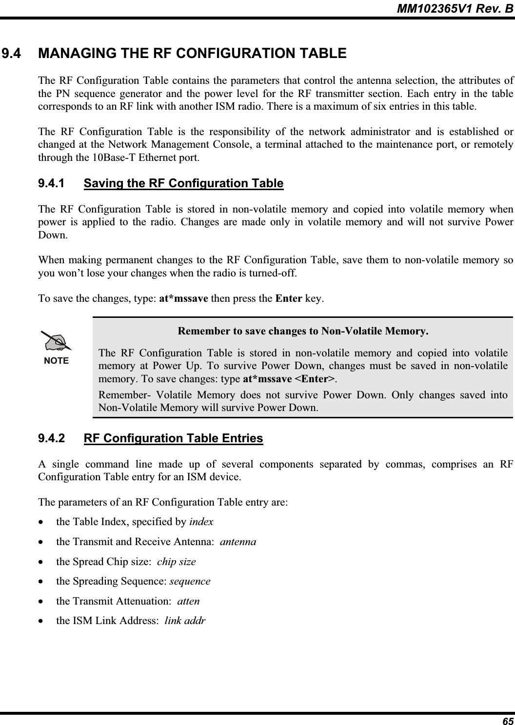 MM102365V1 Rev. B 9.4 MANAGING THE RF CONFIGURATION TABLE The RF Configuration Table contains the parameters that control the antenna selection, the attributes of the PN sequence generator and the power level for the RF transmitter section. Each entry in the table corresponds to an RF link with another ISM radio. There is a maximum of six entries in this table. The RF Configuration Table is the responsibility of the network administrator and is established or changed at the Network Management Console, a terminal attached to the maintenance port, or remotelythrough the 10Base-T Ethernet port. 9.4.1 Saving the RF Configuration TableThe RF Configuration Table is stored in non-volatile memory and copied into volatile memory when power is applied to the radio. Changes are made only in volatile memory and will not survive Power Down.When making permanent changes to the RF Configuration Table, save them to non-volatile memory so you won’t lose your changes when the radio is turned-off.To save the changes, type: at*mssave then press the Enter key.NOTERemember to save changes to Non-Volatile Memory. The RF Configuration Table is stored in non-volatile memory and copied into volatile memory at Power Up. To survive Power Down, changes must be saved in non-volatile memory. To save changes: type at*mssave &lt;Enter&gt;.Remember- Volatile Memory does not survive Power Down. Only changes saved into Non-Volatile Memory will survive Power Down. 9.4.2 RF Configuration Table EntriesA single command line made up of several components separated by commas, comprises an RF Configuration Table entry for an ISM device.The parameters of an RF Configuration Table entry are: x the Table Index, specified by indexx the Transmit and Receive Antenna: antennax the Spread Chip size: chip sizex the Spreading Sequence: sequencex the Transmit Attenuation: attenx the ISM Link Address: link addr65