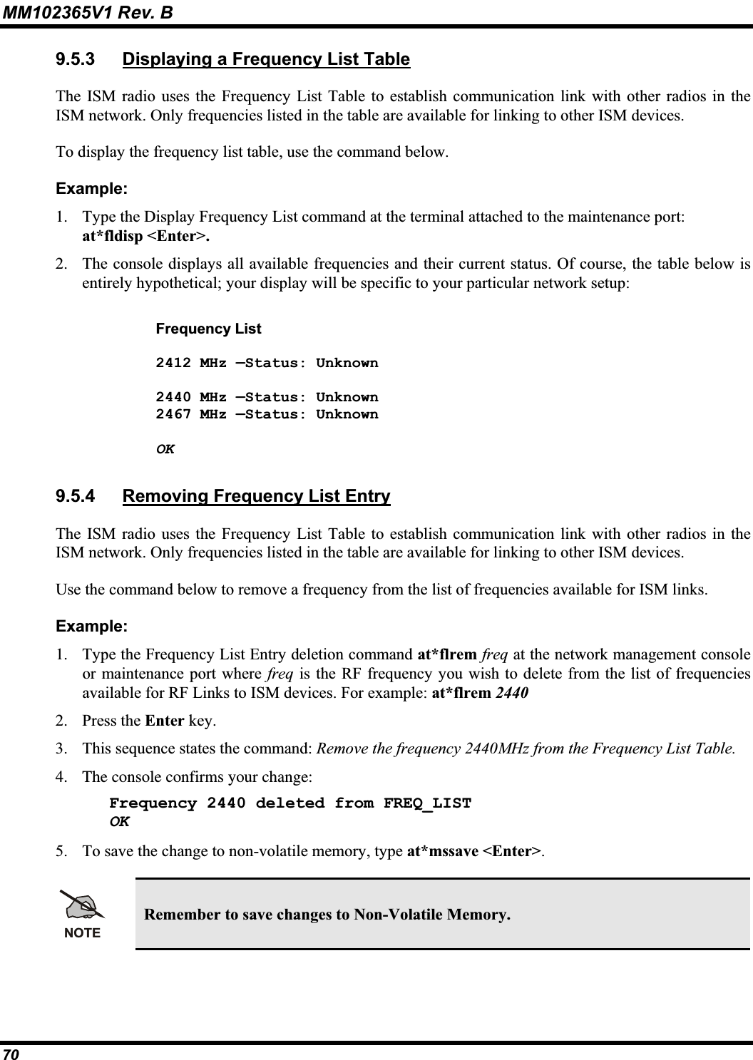 MM102365V1 Rev. B 9.5.3 Displaying a Frequency List TableThe ISM radio uses the Frequency List Table to establish communication link with other radios in theISM network. Only frequencies listed in the table are available for linking to other ISM devices.To display the frequency list table, use the command below. Example:1. Type the Display Frequency List command at the terminal attached to the maintenance port: at*fldisp &lt;Enter&gt;.2. The console displays all available frequencies and their current status. Of course, the table below is entirely hypothetical; your display will be specific to your particular network setup:Frequency List 2412 MHz —Status: Unknown 2440 MHz —Status: Unknown 2467 MHz —Status: Unknown OK9.5.4 Removing Frequency List EntryThe ISM radio uses the Frequency List Table to establish communication link with other radios in theISM network. Only frequencies listed in the table are available for linking to other ISM devices.Use the command below to remove a frequency from the list of frequencies available for ISM links. Example:1. Type the Frequency List Entry deletion command at*flrem freq at the network management console or maintenance port where freq is the RF frequency you wish to delete from the list of frequencies available for RF Links to ISM devices. For example: at*flrem 24402. Press the Enter key.3. This sequence states the command: Remove the frequency 2440MHz from the Frequency List Table.4. The console confirms your change: Frequency 2440 deleted from FREQ_LIST OK5. To save the change to non-volatile memory, type at*mssave &lt;Enter&gt;.NOTERemember to save changes to Non-Volatile Memory.70