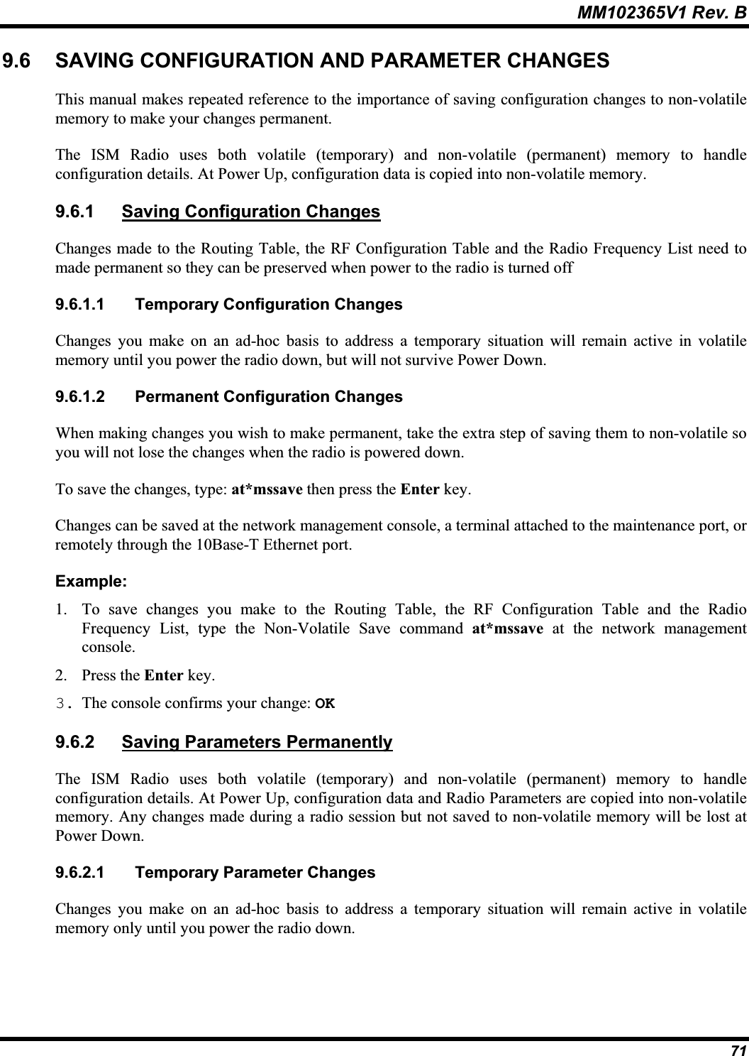 MM102365V1 Rev. B 9.6 SAVING CONFIGURATION AND PARAMETER CHANGES This manual makes repeated reference to the importance of saving configuration changes to non-volatilememory to make your changes permanent.The ISM Radio uses both volatile (temporary) and non-volatile (permanent) memory to handle configuration details. At Power Up, configuration data is copied into non-volatile memory.9.6.1 Saving Configuration ChangesChanges made to the Routing Table, the RF Configuration Table and the Radio Frequency List need to made permanent so they can be preserved when power to the radio is turned off 9.6.1.1 Temporary Configuration Changes Changes you make on an ad-hoc basis to address a temporary situation will remain active in volatile memory until you power the radio down, but will not survive Power Down. 9.6.1.2 Permanent Configuration Changes When making changes you wish to make permanent, take the extra step of saving them to non-volatile soyou will not lose the changes when the radio is powered down. To save the changes, type: at*mssave then press the Enter key.Changes can be saved at the network management console, a terminal attached to the maintenance port, or remotely through the 10Base-T Ethernet port.Example:1. To save changes you make to the Routing Table, the RF Configuration Table and the RadioFrequency List, type the Non-Volatile Save command at*mssave at the network managementconsole.2. Press the Enter key.3. The console confirms your change: OK9.6.2 Saving Parameters PermanentlyThe ISM Radio uses both volatile (temporary) and non-volatile (permanent) memory to handle configuration details. At Power Up, configuration data and Radio Parameters are copied into non-volatile memory. Any changes made during a radio session but not saved to non-volatile memory will be lost atPower Down. 9.6.2.1 Temporary Parameter Changes Changes you make on an ad-hoc basis to address a temporary situation will remain active in volatile memory only until you power the radio down. 71