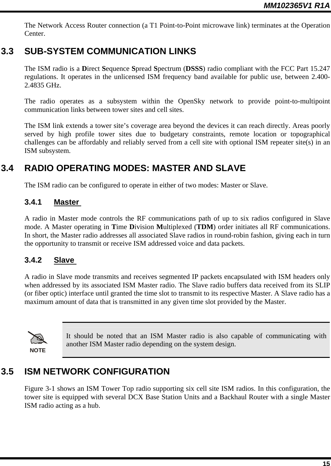 MM102365V1 R1A The Network Access Router connection (a T1 Point-to-Point microwave link) terminates at the Operation Center.  3.3  SUB-SYSTEM COMMUNICATION LINKS The ISM radio is a Direct Sequence Spread Spectrum (DSSS) radio compliant with the FCC Part 15.247 regulations. It operates in the unlicensed ISM frequency band available for public use, between 2.400-2.4835 GHz.  The radio operates as a subsystem within the OpenSky network to provide point-to-multipoint communication links between tower sites and cell sites.  The ISM link extends a tower site’s coverage area beyond the devices it can reach directly. Areas poorly served by high profile tower sites due to budgetary constraints, remote location or topographical challenges can be affordably and reliably served from a cell site with optional ISM repeater site(s) in an ISM subsystem. 3.4  RADIO OPERATING MODES: MASTER AND SLAVE The ISM radio can be configured to operate in either of two modes: Master or Slave. 3.4.1  Master  A radio in Master mode controls the RF communications path of up to six radios configured in Slave mode. A Master operating in Time Division Multiplexed (TDM) order initiates all RF communications. In short, the Master radio addresses all associated Slave radios in round-robin fashion, giving each in turn the opportunity to transmit or receive ISM addressed voice and data packets. 3.4.2  Slave  A radio in Slave mode transmits and receives segmented IP packets encapsulated with ISM headers only when addressed by its associated ISM Master radio. The Slave radio buffers data received from its SLIP (or fiber optic) interface until granted the time slot to transmit to its respective Master. A Slave radio has a maximum amount of data that is transmitted in any given time slot provided by the Master.  NOTE It should be noted that an ISM Master radio is also capable of communicating with another ISM Master radio depending on the system design.  3.5  ISM NETWORK CONFIGURATION Figure 3-1 shows an ISM Tower Top radio supporting six cell site ISM radios. In this configuration, the tower site is equipped with several DCX Base Station Units and a Backhaul Router with a single Master ISM radio acting as a hub.  15 
