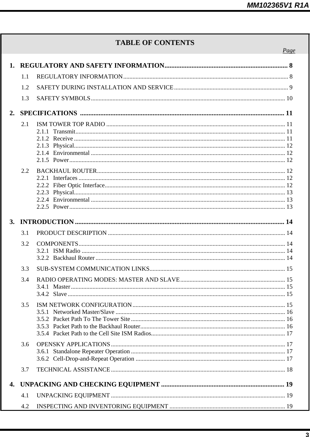 MM102365V1 R1A  TABLE OF CONTENTS  Page1. REGULATORY AND SAFETY INFORMATION......................................................................... 8 1.1 REGULATORY INFORMATION........................................................................................................... 8 1.2 SAFETY DURING INSTALLATION AND SERVICE.......................................................................... 9 1.3 SAFETY SYMBOLS.............................................................................................................................. 10 2. SPECIFICATIONS ......................................................................................................................... 11 2.1 ISM TOWER TOP RADIO .................................................................................................................... 11 2.1.1 Transmit........................................................................................................................................ 11 2.1.2 Receive ......................................................................................................................................... 11 2.1.3 Physical......................................................................................................................................... 12 2.1.4 Environmental .............................................................................................................................. 12 2.1.5 Power............................................................................................................................................ 12 2.2 BACKHAUL ROUTER.......................................................................................................................... 12 2.2.1 Interfaces ...................................................................................................................................... 12 2.2.2 Fiber Optic Interface..................................................................................................................... 12 2.2.3 Physical......................................................................................................................................... 13 2.2.4 Environmental .............................................................................................................................. 13 2.2.5 Power............................................................................................................................................ 13 3. INTRODUCTION ............................................................................................................................ 14 3.1 PRODUCT DESCRIPTION ................................................................................................................... 14 3.2 COMPONENTS...................................................................................................................................... 14 3.2.1 ISM Radio .................................................................................................................................... 14 3.2.2 Backhaul Router ........................................................................................................................... 14 3.3 SUB-SYSTEM COMMUNICATION LINKS........................................................................................ 15 3.4 RADIO OPERATING MODES: MASTER AND SLAVE.................................................................... 15 3.4.1 Master........................................................................................................................................... 15 3.4.2 Slave ............................................................................................................................................. 15 3.5 ISM NETWORK CONFIGURATION................................................................................................... 15 3.5.1 Networked Master/Slave .............................................................................................................. 16 3.5.2 Packet Path To The Tower Site.................................................................................................... 16 3.5.3 Packet Path to the Backhaul Router..............................................................................................16 3.5.4 Packet Path to the Cell Site ISM Radios....................................................................................... 17 3.6 OPENSKY APPLICATIONS................................................................................................................. 17 3.6.1 Standalone Repeater Operation .................................................................................................... 17 3.6.2 Cell-Drop-and-Repeat Operation ................................................................................................. 17 3.7 TECHNICAL ASSISTANCE................................................................................................................. 18 4. UNPACKING AND CHECKING EQUIPMENT ......................................................................... 19 4.1 UNPACKING EQUIPMENT ................................................................................................................. 19 4.2 INSPECTING AND INVENTORING EQUIPMENT ........................................................................... 19  3 