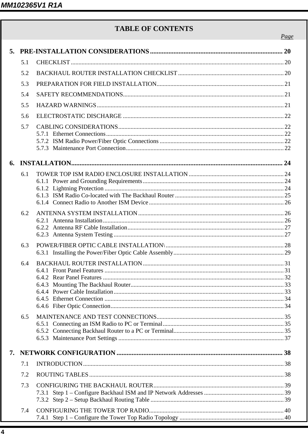 MM102365V1 R1A TABLE OF CONTENTS  Page5. PRE-INSTALLATION CONSIDERATIONS............................................................................... 20 5.1 CHECKLIST...........................................................................................................................................20 5.2 BACKHAUL ROUTER INSTALLATION CHECKLIST.....................................................................20 5.3 PREPARATION FOR FIELD INSTALLATION...................................................................................21 5.4 SAFETY RECOMMENDATIONS.........................................................................................................21 5.5 HAZARD WARNINGS..........................................................................................................................21 5.6 ELECTROSTATIC DISCHARGE .........................................................................................................22 5.7 CABLING CONSIDERATIONS............................................................................................................22 5.7.1 Ethernet Connections....................................................................................................................22 5.7.2 ISM Radio Power/Fiber Optic Connections .................................................................................22 5.7.3 Maintenance Port Connection.......................................................................................................22 6. INSTALLATION.............................................................................................................................. 24 6.1 TOWER TOP ISM RADIO ENCLOSURE INSTALLATION .............................................................. 24 6.1.1 Power and Grounding Requirements............................................................................................24 6.1.2 Lightning Protection .....................................................................................................................24 6.1.3 ISM Radio Co-located with The Backhaul Router .......................................................................25 6.1.4 Connect Radio to Another ISM Device........................................................................................26 6.2 ANTENNA SYSTEM INSTALLATION............................................................................................... 26 6.2.1 Antenna Installation......................................................................................................................26 6.2.2 Antenna RF Cable Installation......................................................................................................27 6.2.3 Antenna System Testing ...............................................................................................................27 6.3 POWER/FIBER OPTIC CABLE INSTALLATION\.............................................................................28 6.3.1 Installing the Power/Fiber Optic Cable Assembly........................................................................29 6.4 BACKHAUL ROUTER INSTALLATION............................................................................................31 6.4.1 Front Panel Features .....................................................................................................................31 6.4.2 Rear Panel Features ......................................................................................................................32 6.4.3 Mounting The Backhaul Router....................................................................................................33 6.4.4 Power Cable Installation...............................................................................................................33 6.4.5 Ethernet Connection .....................................................................................................................34 6.4.6 Fiber Optic Connection.................................................................................................................34 6.5 MAINTENANCE AND TEST CONNECTIONS................................................................................... 35 6.5.1 Connecting an ISM Radio to PC or Terminal............................................................................... 35 6.5.2 Connecting Backhaul Router to a PC or Terminal........................................................................35 6.5.3 Maintenance Port Settings ............................................................................................................37 7. NETWORK CONFIGURATION ................................................................................................... 38 7.1 INTRODUCTION...................................................................................................................................38 7.2 ROUTING TABLES............................................................................................................................... 38 7.3 CONFIGURING THE BACKHAUL ROUTER.....................................................................................39 7.3.1 Step 1 – Configure Backhaul ISM and IP Network Addresses ....................................................39 7.3.2 Step 2 – Setup Backhaul Routing Table .......................................................................................39 7.4 CONFIGURING THE TOWER TOP RADIO........................................................................................40 7.4.1 Step 1 – Configure the Tower Top Radio Topology .................................................................... 40 4 
