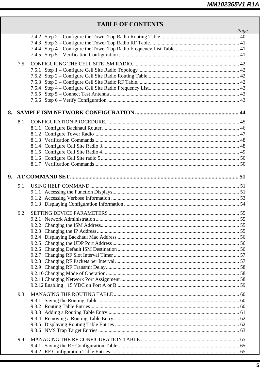 MM102365V1 R1A TABLE OF CONTENTS  Page7.4.2 Step 2 – Configure the Tower Top Radio Routing Table............................................................. 40 7.4.3 Step 3 – Configure the Tower Top Radio RF Table..................................................................... 41 7.4.4 Step 4 – Configure the Tower Top Radio Frequency List Table.................................................. 41 7.4.5 Step 5 – Verification Configuration .............................................................................................41 7.5 CONFIGURING THE CELL SITE ISM RADIO................................................................................... 42 7.5.1 Step 1 – Configure Cell Site Radio Topology.............................................................................. 42 7.5.2 Step 2 – Configure Cell Site Radio Routing Table....................................................................... 42 7.5.3 Step 3 – Configure Cell Site Radio RF Table............................................................................... 42 7.5.4 Step 4 – Configure Cell Site Radio Frequency List...................................................................... 43 7.5.5 Step 5 – Connect Test Antenna .................................................................................................... 43 7.5.6 Step 6 – Verify Configuration ...................................................................................................... 43 8. SAMPLE ISM NETWORK CONFIGURATION......................................................................... 44 8.1 CONFIGURATION PROCEDURE. ...................................................................................................... 45 8.1.1 Configure Backhaul Router.......................................................................................................... 46 8.1.2 Configure Tower Radio................................................................................................................ 47 8.1.3 Verification Commands................................................................................................................ 48 8.1.4 Configure Cell Site Radio 3.......................................................................................................... 48 8.1.5 Configure Cell Site Radio 4.......................................................................................................... 49 8.1.6 Configure Cell Site radio 5........................................................................................................... 50 8.1.7 Verification Commands................................................................................................................ 50 9. AT COMMAND SET....................................................................................................................... 51 9.1 USING HELP COMMAND ................................................................................................................... 51 9.1.1 Accessing the Function Displays.................................................................................................. 51 9.1.2 Accessing Verbose Information ...................................................................................................53 9.1.3 Displaying Configuration Information......................................................................................... 54 9.2 SETTING DEVICE PARAMETERS ..................................................................................................... 55 9.2.1 Network Administration............................................................................................................... 55 9.2.2 Changing the ISM Address........................................................................................................... 55 9.2.3 Changing the IP Address.............................................................................................................. 55 9.2.4 Displaying Backhaul Mac Address .............................................................................................. 56 9.2.5 Changing the UDP Port Address.................................................................................................. 56 9.2.6 Changing Default ISM Destination .............................................................................................. 56 9.2.7 Changing RF Slot Interval Timer.................................................................................................57 9.2.8 Changing RF Packets per Interval................................................................................................57 9.2.9 Changing RF Transmit Delay....................................................................................................... 58 9.2.10 Changing Mode of Operation....................................................................................................... 58 9.2.11 Changing Network Port Assignment............................................................................................ 58 9.2.12 Enabling +15 VDC on Port A or B .............................................................................................. 59 9.3 MANAGING THE ROUTING TABLE................................................................................................. 60 9.3.1 Saving the Routing Table ............................................................................................................. 60 9.3.2 Routing Table Entries................................................................................................................... 60 9.3.3 Adding a Routing Table Entry...................................................................................................... 61 9.3.4 Removing a Routing Table Entry................................................................................................. 62 9.3.5 Displaying Routing Table Entries ................................................................................................62 9.3.6 NMS Trap Target Entries ............................................................................................................. 63 9.4 MANAGING THE RF CONFIGURATION TABLE ............................................................................ 65 9.4.1 Saving the RF Configuration Table.............................................................................................. 65 9.4.2 RF Configuration Table Entries ................................................................................................... 65  5 