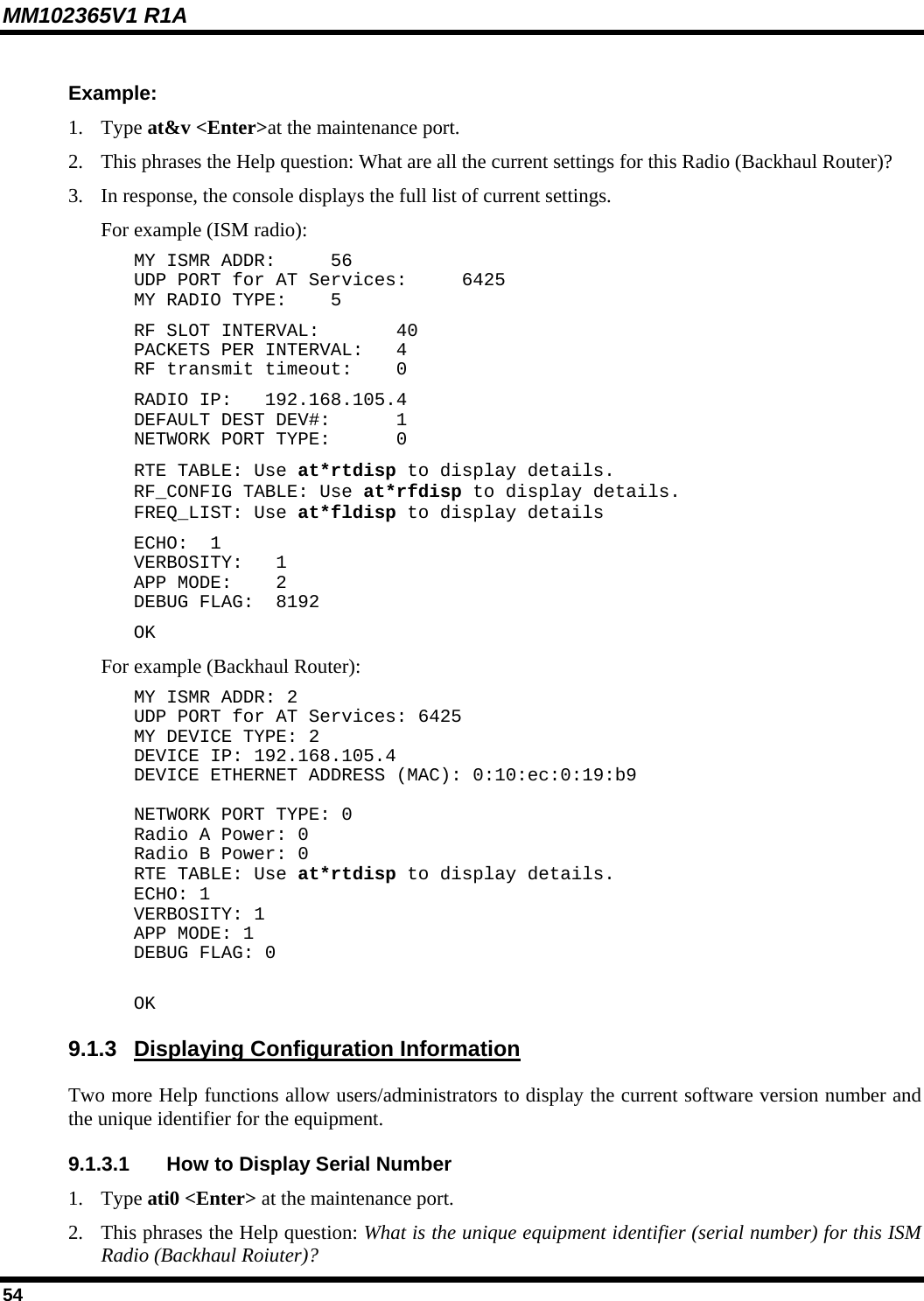 MM102365V1 R1A Example: 1. Type at&amp;v &lt;Enter&gt;at the maintenance port. 2.  This phrases the Help question: What are all the current settings for this Radio (Backhaul Router)? 3.  In response, the console displays the full list of current settings.  For example (ISM radio): MY ISMR ADDR:   56 UDP PORT for AT Services:   6425 MY RADIO TYPE:   5 RF SLOT INTERVAL:   40 PACKETS PER INTERVAL:   4 RF transmit timeout:   0 RADIO IP:   192.168.105.4 DEFAULT DEST DEV#:   1 NETWORK PORT TYPE:   0 RTE TABLE: Use at*rtdisp to display details. RF_CONFIG TABLE: Use at*rfdisp to display details. FREQ_LIST: Use at*fldisp to display details ECHO:  1 VERBOSITY:  1 APP MODE:   2 DEBUG FLAG:  8192 OK For example (Backhaul Router): MY ISMR ADDR: 2 UDP PORT for AT Services: 6425 MY DEVICE TYPE: 2 DEVICE IP: 192.168.105.4 DEVICE ETHERNET ADDRESS (MAC): 0:10:ec:0:19:b9  NETWORK PORT TYPE: 0 Radio A Power: 0 Radio B Power: 0 RTE TABLE: Use at*rtdisp to display details. ECHO: 1 VERBOSITY: 1 APP MODE: 1 DEBUG FLAG: 0  OK 9.1.3  Displaying Configuration Information Two more Help functions allow users/administrators to display the current software version number and the unique identifier for the equipment. 9.1.3.1  How to Display Serial Number 1. Type ati0 &lt;Enter&gt; at the maintenance port. 2.  This phrases the Help question: What is the unique equipment identifier (serial number) for this ISM Radio (Backhaul Roiuter)? 54 