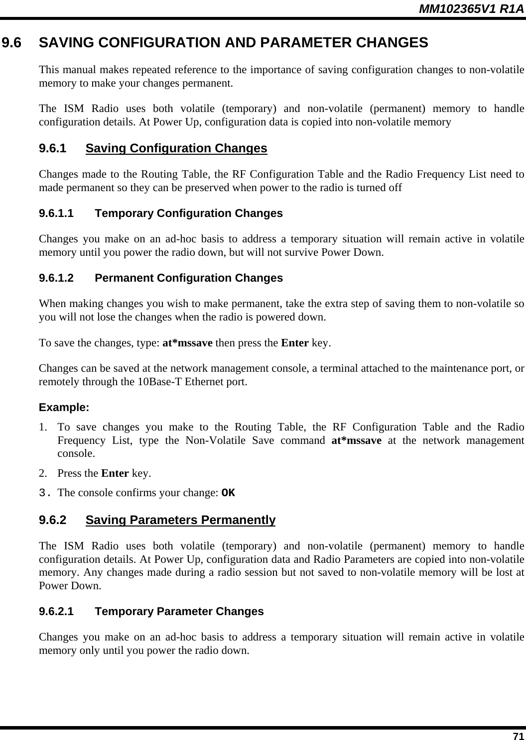 MM102365V1 R1A 9.6  SAVING CONFIGURATION AND PARAMETER CHANGES This manual makes repeated reference to the importance of saving configuration changes to non-volatile memory to make your changes permanent. The ISM Radio uses both volatile (temporary) and non-volatile (permanent) memory to handle configuration details. At Power Up, configuration data is copied into non-volatile memory 9.6.1  Saving Configuration Changes Changes made to the Routing Table, the RF Configuration Table and the Radio Frequency List need to made permanent so they can be preserved when power to the radio is turned off 9.6.1.1  Temporary Configuration Changes Changes you make on an ad-hoc basis to address a temporary situation will remain active in volatile memory until you power the radio down, but will not survive Power Down. 9.6.1.2  Permanent Configuration Changes When making changes you wish to make permanent, take the extra step of saving them to non-volatile so you will not lose the changes when the radio is powered down. To save the changes, type: at*mssave then press the Enter key. Changes can be saved at the network management console, a terminal attached to the maintenance port, or remotely through the 10Base-T Ethernet port. Example: 1.  To save changes you make to the Routing Table, the RF Configuration Table and the Radio Frequency List, type the Non-Volatile Save command at*mssave at the network management console.  2. Press the Enter key. 3. The console confirms your change: OK 9.6.2  Saving Parameters Permanently The ISM Radio uses both volatile (temporary) and non-volatile (permanent) memory to handle configuration details. At Power Up, configuration data and Radio Parameters are copied into non-volatile memory. Any changes made during a radio session but not saved to non-volatile memory will be lost at Power Down. 9.6.2.1  Temporary Parameter Changes Changes you make on an ad-hoc basis to address a temporary situation will remain active in volatile memory only until you power the radio down.  71 