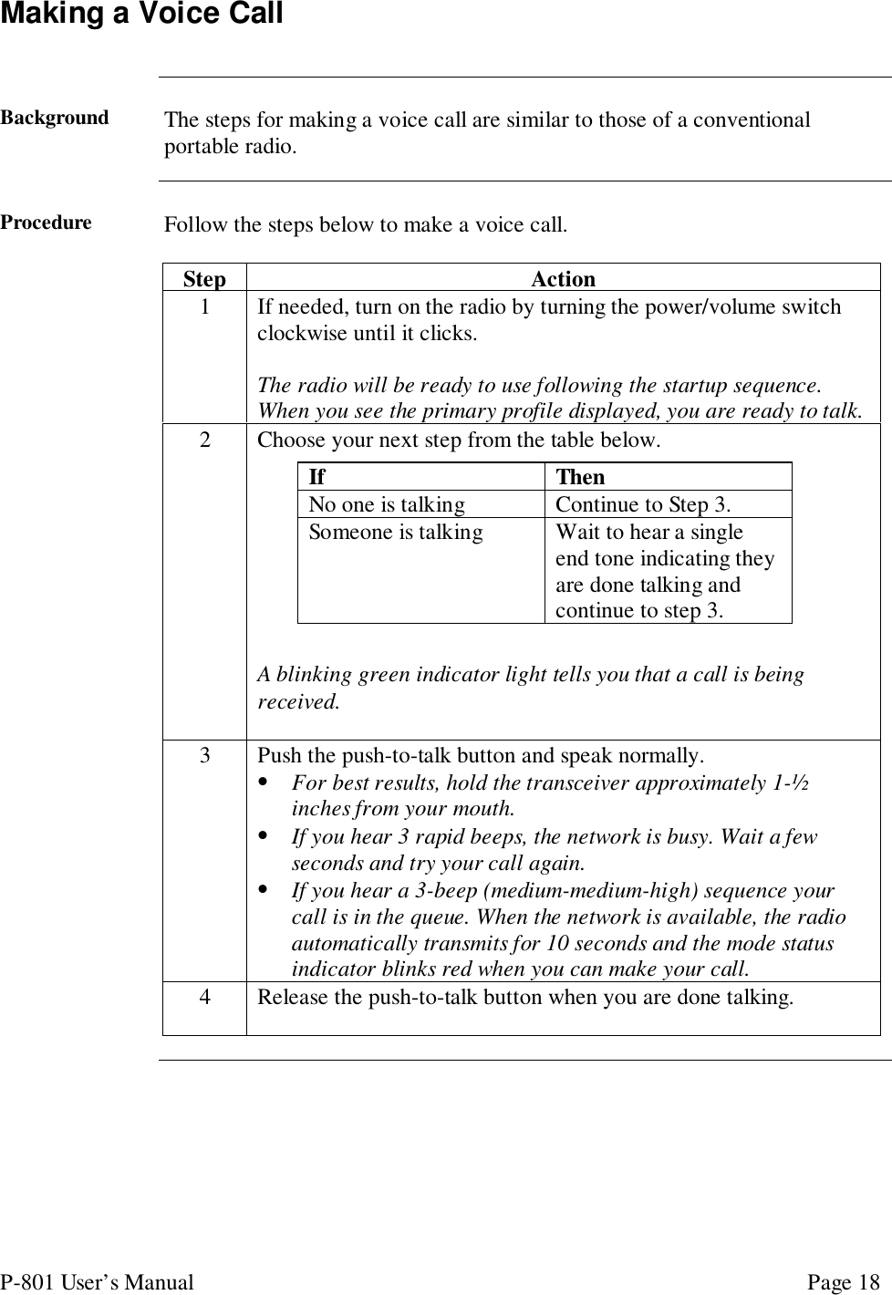 P-801 User’s Manual Page 18Making a Voice CallBackground The steps for making a voice call are similar to those of a conventionalportable radio.Procedure Follow the steps below to make a voice call.Step Action1 If needed, turn on the radio by turning the power/volume switchclockwise until it clicks.The radio will be ready to use following the startup sequence.When you see the primary profile displayed, you are ready to talk.2 Choose your next step from the table below.A blinking green indicator light tells you that a call is beingreceived.3 Push the push-to-talk button and speak normally.• For best results, hold the transceiver approximately 1-½inches from your mouth.• If you hear 3 rapid beeps, the network is busy. Wait a fewseconds and try your call again.• If you hear a 3-beep (medium-medium-high) sequence yourcall is in the queue. When the network is available, the radioautomatically transmits for 10 seconds and the mode statusindicator blinks red when you can make your call.4 Release the push-to-talk button when you are done talking.If ThenNo one is talking Continue to Step 3.Someone is talking Wait to hear a singleend tone indicating theyare done talking andcontinue to step 3.