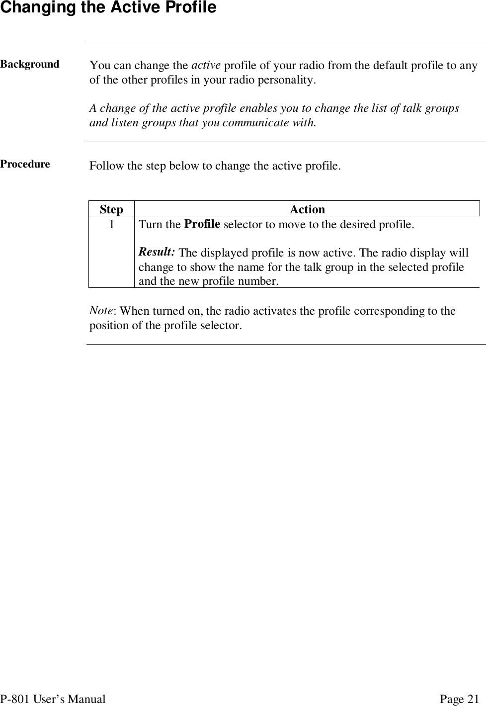 P-801 User’s Manual Page 21Changing the Active ProfileBackground You can change the active profile of your radio from the default profile to anyof the other profiles in your radio personality.A change of the active profile enables you to change the list of talk groupsand listen groups that you communicate with.Procedure Follow the step below to change the active profile.Step Action1 Turn the Profile selector to move to the desired profile.Result: The displayed profile is now active. The radio display willchange to show the name for the talk group in the selected profileand the new profile number.Note: When turned on, the radio activates the profile corresponding to theposition of the profile selector.