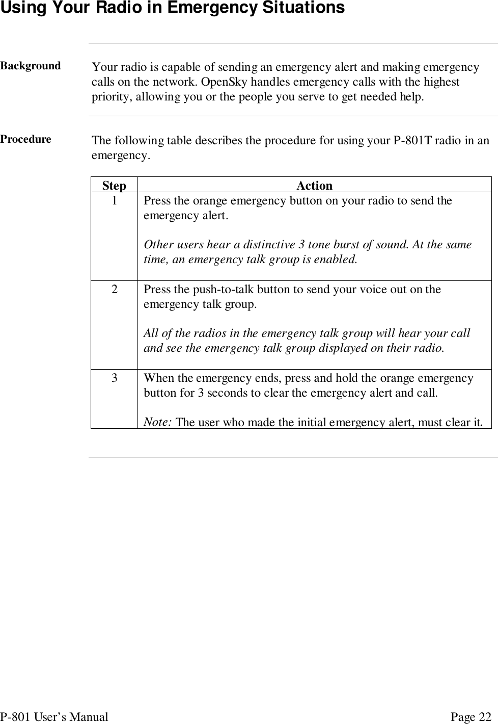 P-801 User’s Manual Page 22Using Your Radio in Emergency SituationsBackground Your radio is capable of sending an emergency alert and making emergencycalls on the network. OpenSky handles emergency calls with the highestpriority, allowing you or the people you serve to get needed help.Procedure The following table describes the procedure for using your P-801T radio in anemergency.Step Action1 Press the orange emergency button on your radio to send theemergency alert.Other users hear a distinctive 3 tone burst of sound. At the sametime, an emergency talk group is enabled.2 Press the push-to-talk button to send your voice out on theemergency talk group.All of the radios in the emergency talk group will hear your calland see the emergency talk group displayed on their radio.3 When the emergency ends, press and hold the orange emergencybutton for 3 seconds to clear the emergency alert and call.Note: The user who made the initial emergency alert, must clear it.