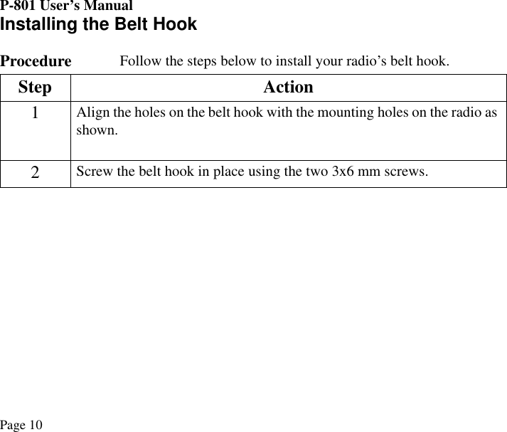 P-801 User’s ManualPage 10Installing the Belt HookProcedure  Follow the steps below to install your radio’s belt hook.Step Action1Align the holes on the belt hook with the mounting holes on the radio as shown.2Screw the belt hook in place using the two 3x6 mm screws.