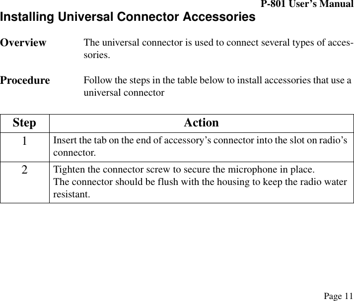 P-801 User’s ManualPage 11Installing Universal Connector AccessoriesOverview The universal connector is used to connect several types of acces-sories. Procedure Follow the steps in the table below to install accessories that use a universal connectorStep Action1Insert the tab on the end of accessory’s connector into the slot on radio’s connector.2Tighten the connector screw to secure the microphone in place.The connector should be flush with the housing to keep the radio water resistant.
