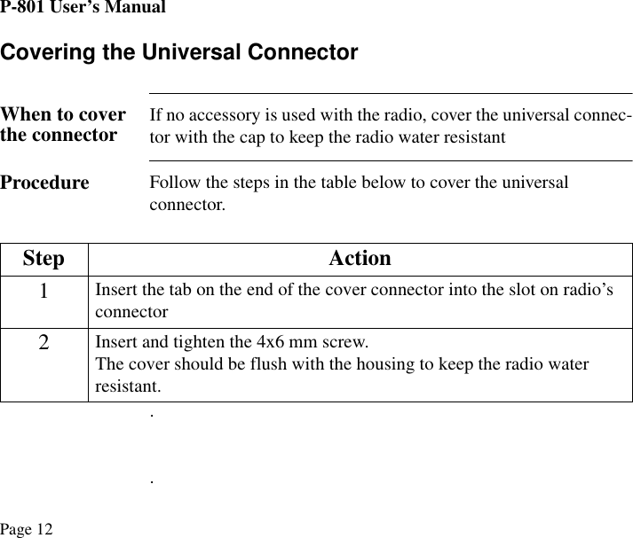 P-801 User’s ManualPage 12Covering the Universal ConnectorWhen to cover the connector If no accessory is used with the radio, cover the universal connec-tor with the cap to keep the radio water resistantProcedure Follow the steps in the table below to cover the universal connector...Step Action1Insert the tab on the end of the cover connector into the slot on radio’s connector2Insert and tighten the 4x6 mm screw.The cover should be flush with the housing to keep the radio water resistant.