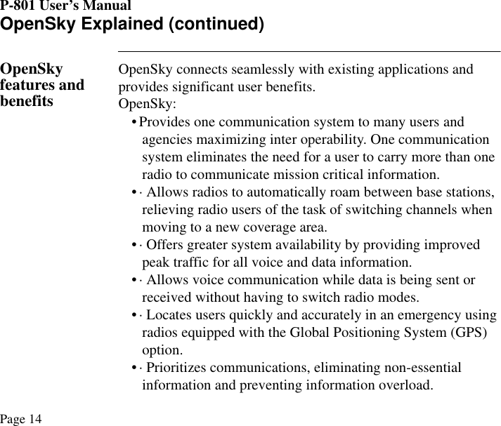 P-801 User’s ManualPage 14OpenSky Explained (continued)OpenSky features and benefitsOpenSky connects seamlessly with existing applications and provides significant user benefits. OpenSky:• Provides one communication system to many users and agencies maximizing inter operability. One communication system eliminates the need for a user to carry more than one radio to communicate mission critical information.• · Allows radios to automatically roam between base stations, relieving radio users of the task of switching channels when moving to a new coverage area.• · Offers greater system availability by providing improved peak traffic for all voice and data information.• · Allows voice communication while data is being sent or received without having to switch radio modes.• · Locates users quickly and accurately in an emergency using radios equipped with the Global Positioning System (GPS) option.• · Prioritizes communications, eliminating non-essential information and preventing information overload. 