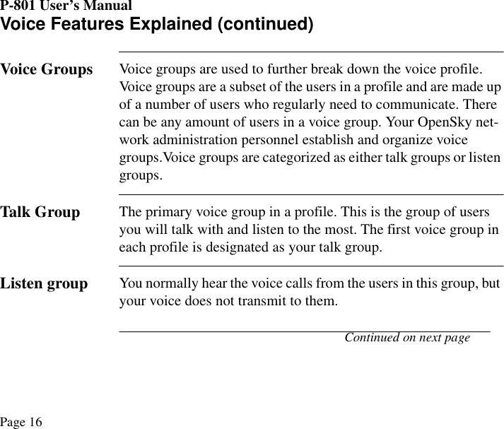 P-801 User’s ManualPage 16Voice Features Explained (continued)Voice GroupsVoice groups are used to further break down the voice profile. Voice groups are a subset of the users in a profile and are made up of a number of users who regularly need to communicate. There can be any amount of users in a voice group. Your OpenSky net-work administration personnel establish and organize voice groups.Voice groups are categorized as either talk groups or listen groups. Talk GroupThe primary voice group in a profile. This is the group of users you will talk with and listen to the most. The first voice group in each profile is designated as your talk group.Listen groupYou normally hear the voice calls from the users in this group, but your voice does not transmit to them. Continued on next page