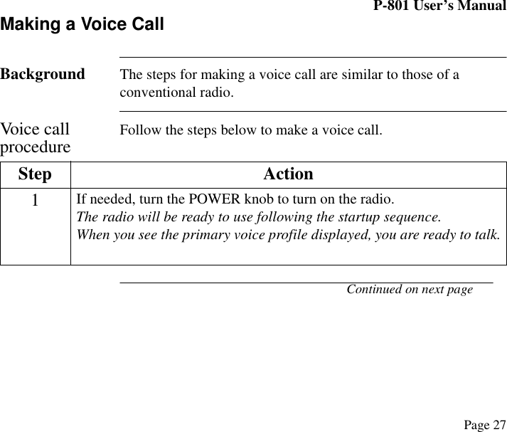 P-801 User’s ManualPage 27Making a Voice CallBackground The steps for making a voice call are similar to those of a conventional radio.Voice call procedure Follow the steps below to make a voice call.Continued on next pageStep Action1If needed, turn the POWER knob to turn on the radio.The radio will be ready to use following the startup sequence.When you see the primary voice profile displayed, you are ready to talk.