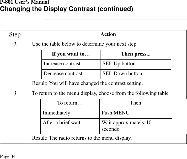 P-801 User’s ManualPage 34Changing the Display Contrast (continued)Step Action2Use the table below to determine your next step.If you want to… Then press...Increase contrast SEL Up buttonDecrease contrast SEL Down buttonResult: You will have changed the contrast setting.3To return to the menu display, choose from the following tableTo return… ThenImmediately Push MENUAfter a brief wait Wait approximately 10 secondsResult: The radio returns to the menu display.