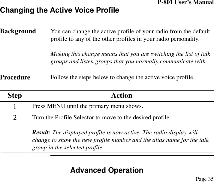 P-801 User’s ManualPage 35Changing the Active Voice ProfileBackground You can change the active profile of your radio from the default profile to any of the other profiles in your radio personality. Making this change means that you are switching the list of talk groups and listen groups that you normally communicate with.  Procedure Follow the steps below to change the active voice profile.Advanced OperationStep Action1Press MENU until the primary menu shows.2Turn the Profile Selector to move to the desired profile.Result: The displayed profile is now active. The radio display will change to show the new profile number and the alias name for the talk group in the selected profile. 
