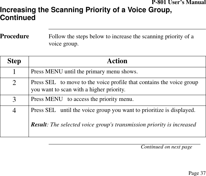 P-801 User’s ManualPage 37Increasing the Scanning Priority of a Voice Group, ContinuedProcedure Follow the steps below to increase the scanning priority of a voice group.Continued on next pageStep Action1Press MENU until the primary menu shows.2Press SEL   to move to the voice profile that contains the voice group you want to scan with a higher priority.3Press MENU   to access the priority menu.4Press SEL   until the voice group you want to prioritize is displayed.Result: The selected voice group&apos;s transmission priority is increased