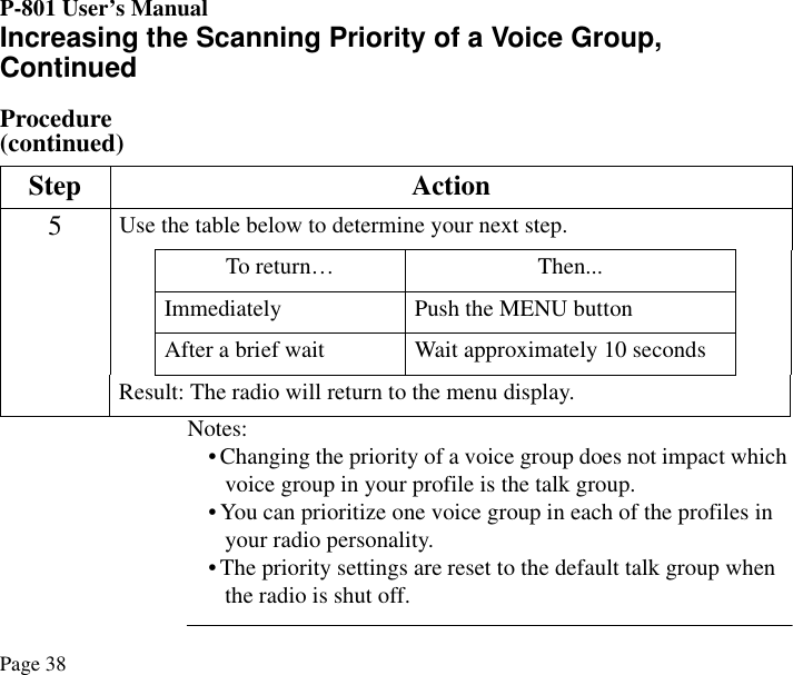 P-801 User’s ManualPage 38Increasing the Scanning Priority of a Voice Group, ContinuedProcedure (continued)Notes:• Changing the priority of a voice group does not impact which voice group in your profile is the talk group.• You can prioritize one voice group in each of the profiles in your radio personality.• The priority settings are reset to the default talk group when the radio is shut off.Step Action5Use the table below to determine your next step.To return… Then...Immediately Push the MENU buttonAfter a brief wait Wait approximately 10 secondsResult: The radio will return to the menu display.