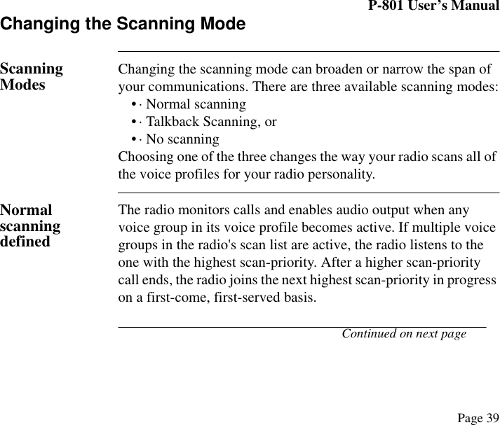 P-801 User’s ManualPage 39Changing the Scanning ModeScanning Modes Changing the scanning mode can broaden or narrow the span of your communications. There are three available scanning modes:• · Normal scanning• · Talkback Scanning, or• · No scanningChoosing one of the three changes the way your radio scans all of the voice profiles for your radio personality. Normal scanning definedThe radio monitors calls and enables audio output when any voice group in its voice profile becomes active. If multiple voice groups in the radio&apos;s scan list are active, the radio listens to the one with the highest scan-priority. After a higher scan-priority call ends, the radio joins the next highest scan-priority in progress on a first-come, first-served basis.Continued on next page