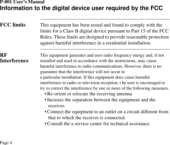 P-801 User’s ManualPage 4Information to the digital device user required by the FCCFCC limits This equipment has been tested and found to comply with the limits for a Class B digital device pursuant to Part 15 of the FCC Rules. These limits are designed to provide reasonable protection against harmful interference in a residential installation.RF Interference This equipment generates and uses radio frequency energy and, if not installed and used in accordance with the instructions, may cause harmful interference to radio communications. However, there is no guarantee that the interference will not occur ina particular installation. If this equipment does cause harmful interference to radio or television reception, t he user is encouraged to try to correct the interference by one or more of the following measures.• Re-orient or relocate the receiving antenna• Increase the separation between the equipment and the receiver.• Connect the equipment to an outlet on a circuit different from that to which the receiver is connected.• Consult the a service center for technical assistance.