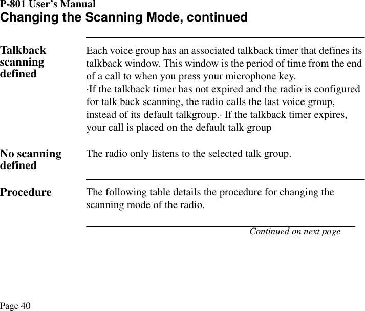P-801 User’s ManualPage 40Changing the Scanning Mode, continuedTalkback scanning definedEach voice group has an associated talkback timer that defines its talkback window. This window is the period of time from the end of a call to when you press your microphone key.·If the talkback timer has not expired and the radio is configured for talk back scanning, the radio calls the last voice group, instead of its default talkgroup.· If the talkback timer expires, your call is placed on the default talk groupNo scanning defined The radio only listens to the selected talk group.Procedure The following table details the procedure for changing the scanning mode of the radio. Continued on next page
