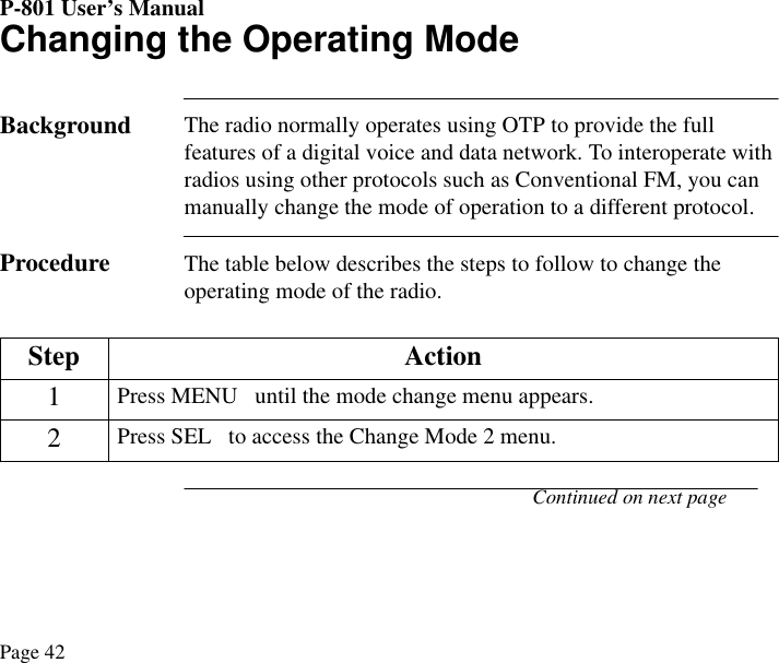 P-801 User’s ManualPage 42Changing the Operating ModeBackground The radio normally operates using OTP to provide the full features of a digital voice and data network. To interoperate with radios using other protocols such as Conventional FM, you can manually change the mode of operation to a different protocol.  Procedure The table below describes the steps to follow to change the operating mode of the radio.Continued on next page Step Action1Press MENU   until the mode change menu appears. 2Press SEL   to access the Change Mode 2 menu.