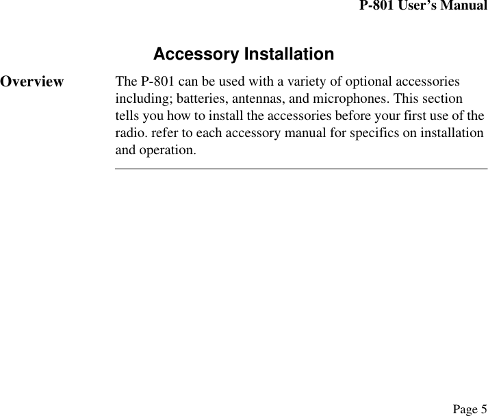 P-801 User’s ManualPage 5Accessory InstallationOverview The P-801 can be used with a variety of optional accessories including; batteries, antennas, and microphones. This section tells you how to install the accessories before your first use of the radio. refer to each accessory manual for specifics on installation and operation.