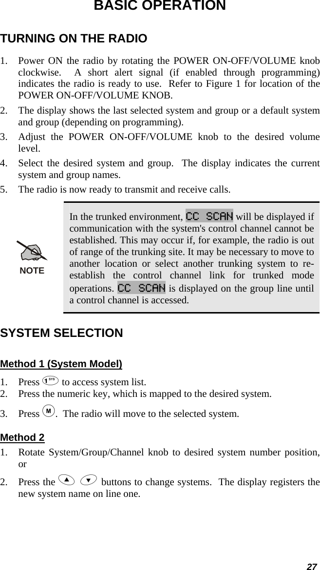  27 BASIC OPERATION TURNING ON THE RADIO 1. Power ON the radio by rotating the POWER ON-OFF/VOLUME knob clockwise.  A short alert signal (if enabled through programming) indicates the radio is ready to use.  Refer to Figure 1 for location of the POWER ON-OFF/VOLUME KNOB. 2. The display shows the last selected system and group or a default system and group (depending on programming).  3. Adjust the POWER ON-OFF/VOLUME knob to the desired volume level.  4. Select the desired system and group.  The display indicates the current system and group names.  5. The radio is now ready to transmit and receive calls. NOTE In the trunked environment, CC SCAN will be displayed if communication with the system&apos;s control channel cannot be established. This may occur if, for example, the radio is out of range of the trunking site. It may be necessary to move to another location or select another trunking system to re-establish the control channel link for trunked mode operations. CC SCAN is displayed on the group line until a control channel is accessed. SYSTEM SELECTION Method 1 (System Model) 1. Press  to access system list. 2. Press the numeric key, which is mapped to the desired system. 3. Press .  The radio will move to the selected system. Method 2 1. Rotate System/Group/Channel knob to desired system number position, or 2. Press the   buttons to change systems.  The display registers the new system name on line one. 