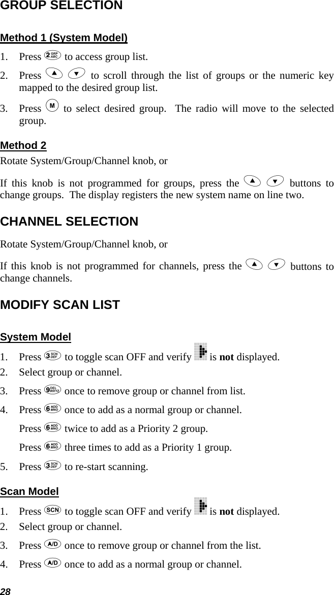 28 GROUP SELECTION Method 1 (System Model) 1. Press  to access group list. 2. Press   to scroll through the list of groups or the numeric key mapped to the desired group list. 3. Press  to select desired group.  The radio will move to the selected group. Method 2 Rotate System/Group/Channel knob, or If this knob is not programmed for groups, press the   buttons to change groups.  The display registers the new system name on line two. CHANNEL SELECTION Rotate System/Group/Channel knob, or If this knob is not programmed for channels, press the   buttons to change channels. MODIFY SCAN LIST  System Model 1. Press  to toggle scan OFF and verify   is not displayed. 2. Select group or channel. 3. Press  once to remove group or channel from list. 4. Press  once to add as a normal group or channel. Press  twice to add as a Priority 2 group. Press  three times to add as a Priority 1 group. 5. Press  to re-start scanning. Scan Model 1. Press  to toggle scan OFF and verify   is not displayed. 2. Select group or channel. 3. Press  once to remove group or channel from the list. 4. Press  once to add as a normal group or channel. 