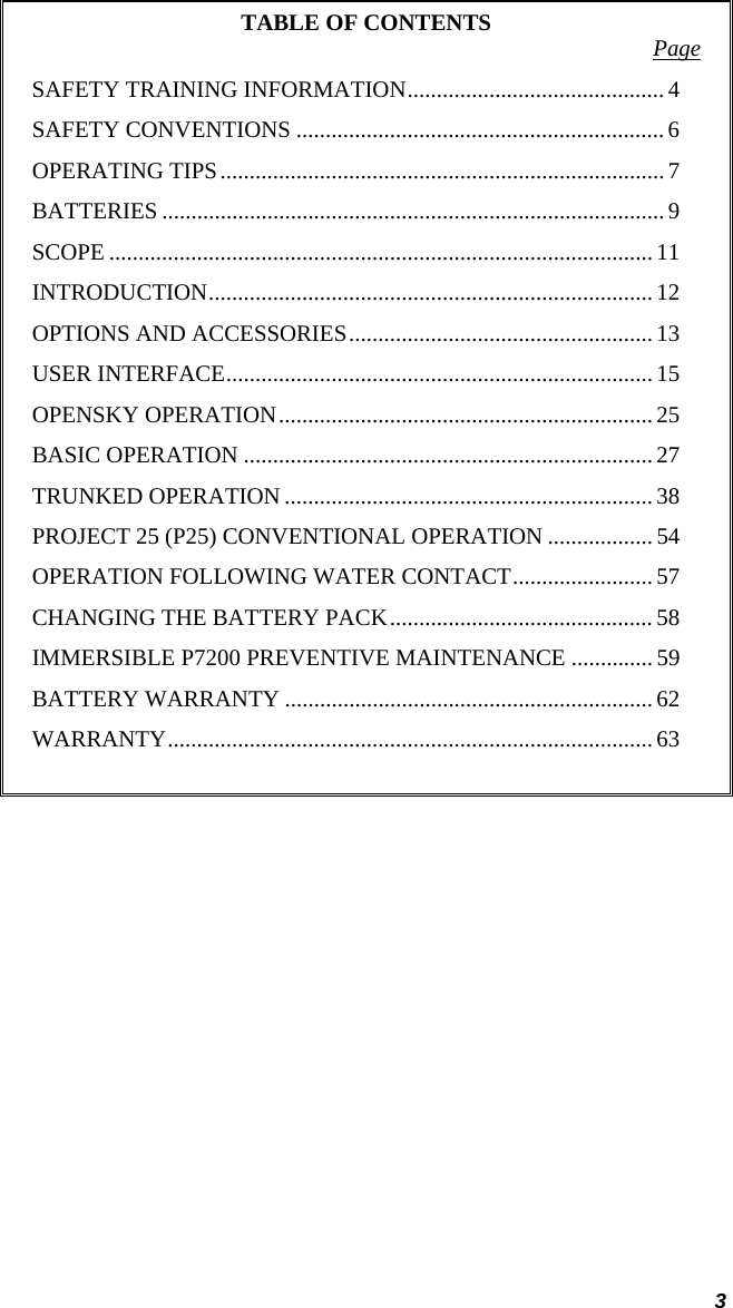  3 TABLE OF CONTENTS  Page SAFETY TRAINING INFORMATION............................................ 4 SAFETY CONVENTIONS ...............................................................6 OPERATING TIPS............................................................................ 7 BATTERIES ...................................................................................... 9 SCOPE ............................................................................................. 11 INTRODUCTION............................................................................ 12 OPTIONS AND ACCESSORIES.................................................... 13 USER INTERFACE......................................................................... 15 OPENSKY OPERATION................................................................ 25 BASIC OPERATION ......................................................................27 TRUNKED OPERATION ............................................................... 38 PROJECT 25 (P25) CONVENTIONAL OPERATION .................. 54 OPERATION FOLLOWING WATER CONTACT........................ 57 CHANGING THE BATTERY PACK............................................. 58 IMMERSIBLE P7200 PREVENTIVE MAINTENANCE .............. 59 BATTERY WARRANTY ............................................................... 62 WARRANTY................................................................................... 63   