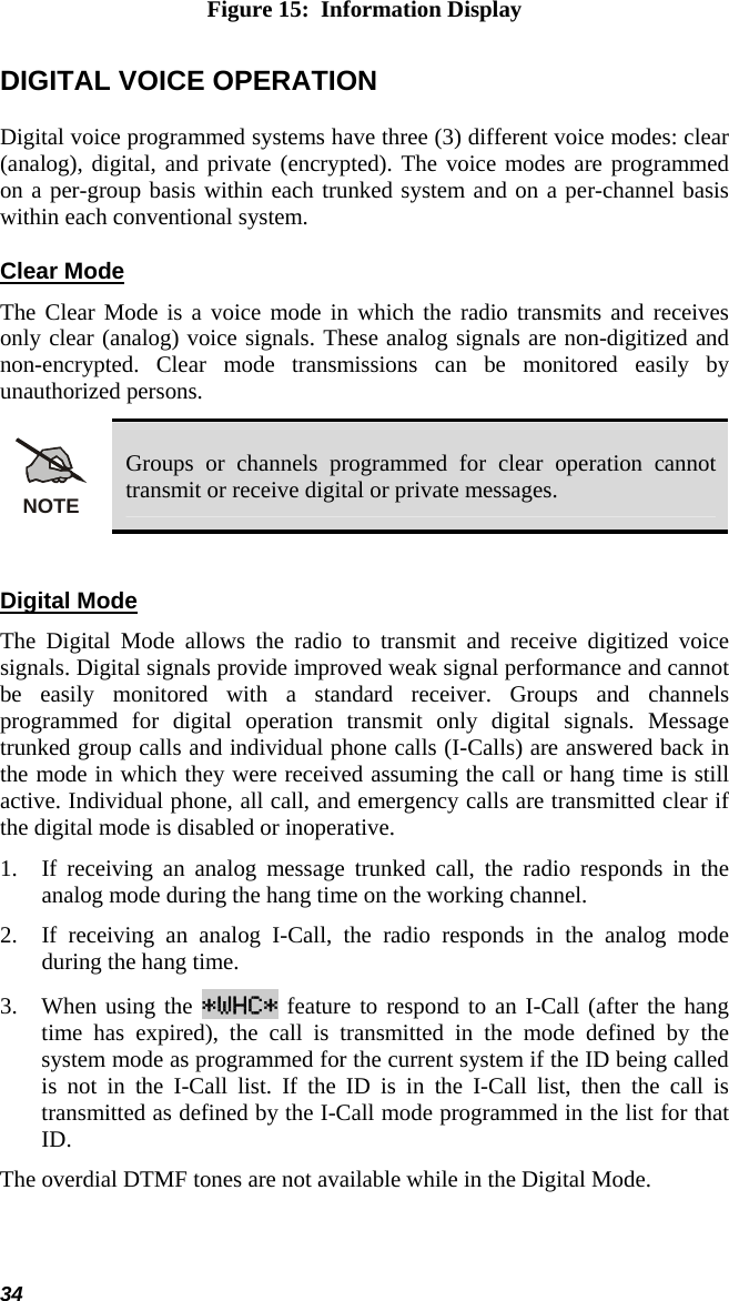 34 Figure 15:  Information Display DIGITAL VOICE OPERATION Digital voice programmed systems have three (3) different voice modes: clear (analog), digital, and private (encrypted). The voice modes are programmed on a per-group basis within each trunked system and on a per-channel basis within each conventional system. Clear Mode The Clear Mode is a voice mode in which the radio transmits and receives only clear (analog) voice signals. These analog signals are non-digitized and non-encrypted. Clear mode transmissions can be monitored easily by unauthorized persons.  NOTE Groups or channels programmed for clear operation cannot transmit or receive digital or private messages.  Digital Mode The Digital Mode allows the radio to transmit and receive digitized voice signals. Digital signals provide improved weak signal performance and cannot be easily monitored with a standard receiver. Groups and channels programmed for digital operation transmit only digital signals. Message trunked group calls and individual phone calls (I-Calls) are answered back in the mode in which they were received assuming the call or hang time is still active. Individual phone, all call, and emergency calls are transmitted clear if the digital mode is disabled or inoperative. 1. If receiving an analog message trunked call, the radio responds in the analog mode during the hang time on the working channel. 2. If receiving an analog I-Call, the radio responds in the analog mode during the hang time. 3. When using the *WHC* feature to respond to an I-Call (after the hang time has expired), the call is transmitted in the mode defined by the system mode as programmed for the current system if the ID being called is not in the I-Call list. If the ID is in the I-Call list, then the call is transmitted as defined by the I-Call mode programmed in the list for that ID. The overdial DTMF tones are not available while in the Digital Mode.  