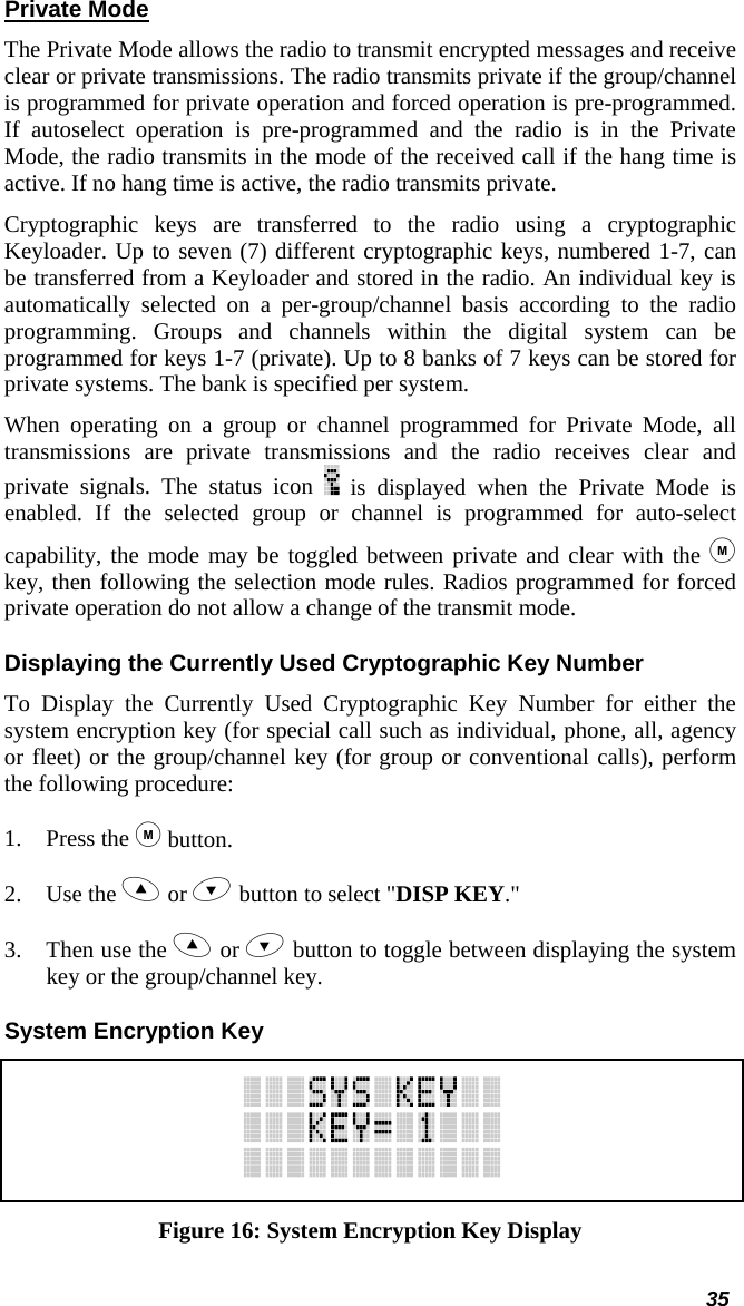  35 Private Mode The Private Mode allows the radio to transmit encrypted messages and receive clear or private transmissions. The radio transmits private if the group/channel is programmed for private operation and forced operation is pre-programmed. If autoselect operation is pre-programmed and the radio is in the Private Mode, the radio transmits in the mode of the received call if the hang time is active. If no hang time is active, the radio transmits private.  Cryptographic keys are transferred to the radio using a cryptographic Keyloader. Up to seven (7) different cryptographic keys, numbered 1-7, can be transferred from a Keyloader and stored in the radio. An individual key is automatically selected on a per-group/channel basis according to the radio programming. Groups and channels within the digital system can be programmed for keys 1-7 (private). Up to 8 banks of 7 keys can be stored for private systems. The bank is specified per system.  When operating on a group or channel programmed for Private Mode, all transmissions are private transmissions and the radio receives clear and private signals. The status icon   is displayed when the Private Mode is enabled. If the selected group or channel is programmed for auto-select capability, the mode may be toggled between private and clear with the  key, then following the selection mode rules. Radios programmed for forced private operation do not allow a change of the transmit mode. Displaying the Currently Used Cryptographic Key Number To Display the Currently Used Cryptographic Key Number for either the system encryption key (for special call such as individual, phone, all, agency or fleet) or the group/channel key (for group or conventional calls), perform the following procedure: 1. Press the  button. 2. Use the  or  button to select &quot;DISP KEY.&quot; 3. Then use the  or  button to toggle between displaying the system key or the group/channel key. System Encryption Key  Figure 16: System Encryption Key Display 
