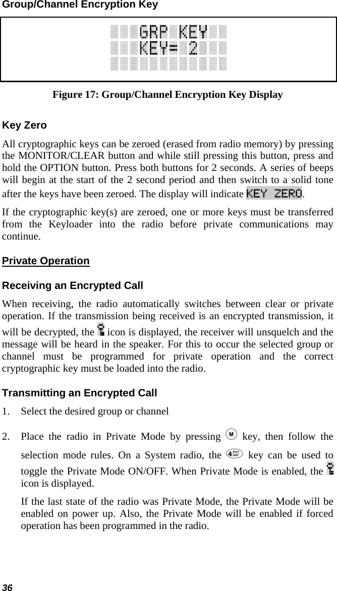36 Group/Channel Encryption Key  Figure 17: Group/Channel Encryption Key Display Key Zero All cryptographic keys can be zeroed (erased from radio memory) by pressing the MONITOR/CLEAR button and while still pressing this button, press and hold the OPTION button. Press both buttons for 2 seconds. A series of beeps will begin at the start of the 2 second period and then switch to a solid tone after the keys have been zeroed. The display will indicate KEY ZERO. If the cryptographic key(s) are zeroed, one or more keys must be transferred from the Keyloader into the radio before private communications may continue. Private Operation Receiving an Encrypted Call When receiving, the radio automatically switches between clear or private operation. If the transmission being received is an encrypted transmission, it will be decrypted, the   icon is displayed, the receiver will unsquelch and the message will be heard in the speaker. For this to occur the selected group or channel must be programmed for private operation and the correct cryptographic key must be loaded into the radio. Transmitting an Encrypted Call 1. Select the desired group or channel 2. Place the radio in Private Mode by pressing  key, then follow the selection mode rules. On a System radio, the  key can be used to toggle the Private Mode ON/OFF. When Private Mode is enabled, the   icon is displayed. If the last state of the radio was Private Mode, the Private Mode will be enabled on power up. Also, the Private Mode will be enabled if forced operation has been programmed in the radio.   