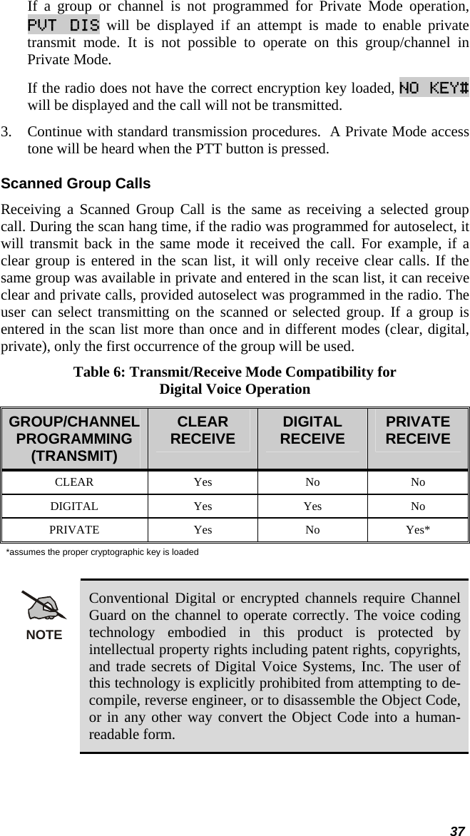  37 If a group or channel is not programmed for Private Mode operation, PVT DIS will be displayed if an attempt is made to enable private transmit mode. It is not possible to operate on this group/channel in Private Mode.  If the radio does not have the correct encryption key loaded, NO KEY# will be displayed and the call will not be transmitted. 3. Continue with standard transmission procedures.  A Private Mode access tone will be heard when the PTT button is pressed. Scanned Group Calls Receiving a Scanned Group Call is the same as receiving a selected group call. During the scan hang time, if the radio was programmed for autoselect, it will transmit back in the same mode it received the call. For example, if a clear group is entered in the scan list, it will only receive clear calls. If the same group was available in private and entered in the scan list, it can receive clear and private calls, provided autoselect was programmed in the radio. The user can select transmitting on the scanned or selected group. If a group is entered in the scan list more than once and in different modes (clear, digital, private), only the first occurrence of the group will be used. Table 6: Transmit/Receive Mode Compatibility for Digital Voice Operation GROUP/CHANNEL PROGRAMMING (TRANSMIT) CLEAR RECEIVE  DIGITAL  RECEIVE  PRIVATE RECEIVE CLEAR Yes No No DIGITAL Yes Yes No PRIVATE Yes No Yes* *assumes the proper cryptographic key is loaded  NOTE Conventional Digital or encrypted channels require Channel Guard on the channel to operate correctly. The voice coding technology embodied in this product is protected by intellectual property rights including patent rights, copyrights, and trade secrets of Digital Voice Systems, Inc. The user of this technology is explicitly prohibited from attempting to de-compile, reverse engineer, or to disassemble the Object Code, or in any other way convert the Object Code into a human-readable form. 
