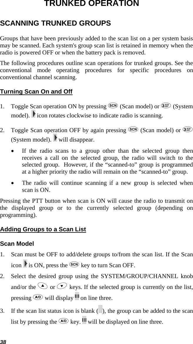 38 TRUNKED OPERATION SCANNING TRUNKED GROUPS Groups that have been previously added to the scan list on a per system basis may be scanned. Each system&apos;s group scan list is retained in memory when the radio is powered OFF or when the battery pack is removed.  The following procedures outline scan operations for trunked groups. See the conventional mode operating procedures for specific procedures on conventional channel scanning. Turning Scan On and Off 1. Toggle Scan operation ON by pressing  (Scan model) or  (System model).   icon rotates clockwise to indicate radio is scanning.  2. Toggle Scan operation OFF by again pressing  (Scan model) or  (System model).   will disappear.  • If the radio scans to a group other than the selected group then receives a call on the selected group, the radio will switch to the selected group.  However, if the “scanned-to” group is programmed at a higher priority the radio will remain on the “scanned-to” group. • The radio will continue scanning if a new group is selected when scan is ON.  Pressing the PTT button when scan is ON will cause the radio to transmit on the displayed group or to the currently selected group (depending on programming). Adding Groups to a Scan List Scan Model 1. Scan must be OFF to add/delete groups to/from the scan list. If the Scan icon   is ON, press the  key to turn Scan OFF.  2. Select the desired group using the SYSTEM/GROUP/CHANNEL knob and/or the  or  keys. If the selected group is currently on the list, pressing  will display   on line three.  3. If the scan list status icon is blank ( ), the group can be added to the scan list by pressing the  key.   will be displayed on line three. 